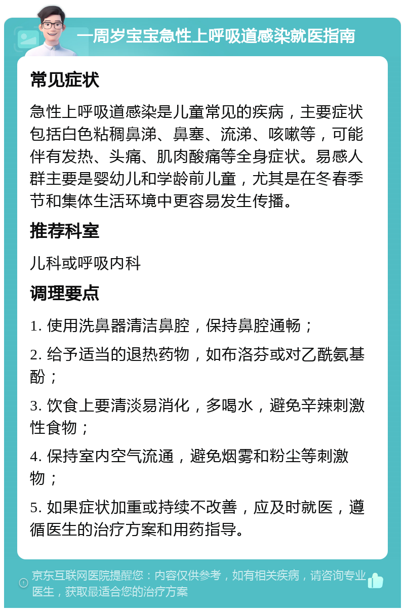 一周岁宝宝急性上呼吸道感染就医指南 常见症状 急性上呼吸道感染是儿童常见的疾病，主要症状包括白色粘稠鼻涕、鼻塞、流涕、咳嗽等，可能伴有发热、头痛、肌肉酸痛等全身症状。易感人群主要是婴幼儿和学龄前儿童，尤其是在冬春季节和集体生活环境中更容易发生传播。 推荐科室 儿科或呼吸内科 调理要点 1. 使用洗鼻器清洁鼻腔，保持鼻腔通畅； 2. 给予适当的退热药物，如布洛芬或对乙酰氨基酚； 3. 饮食上要清淡易消化，多喝水，避免辛辣刺激性食物； 4. 保持室内空气流通，避免烟雾和粉尘等刺激物； 5. 如果症状加重或持续不改善，应及时就医，遵循医生的治疗方案和用药指导。