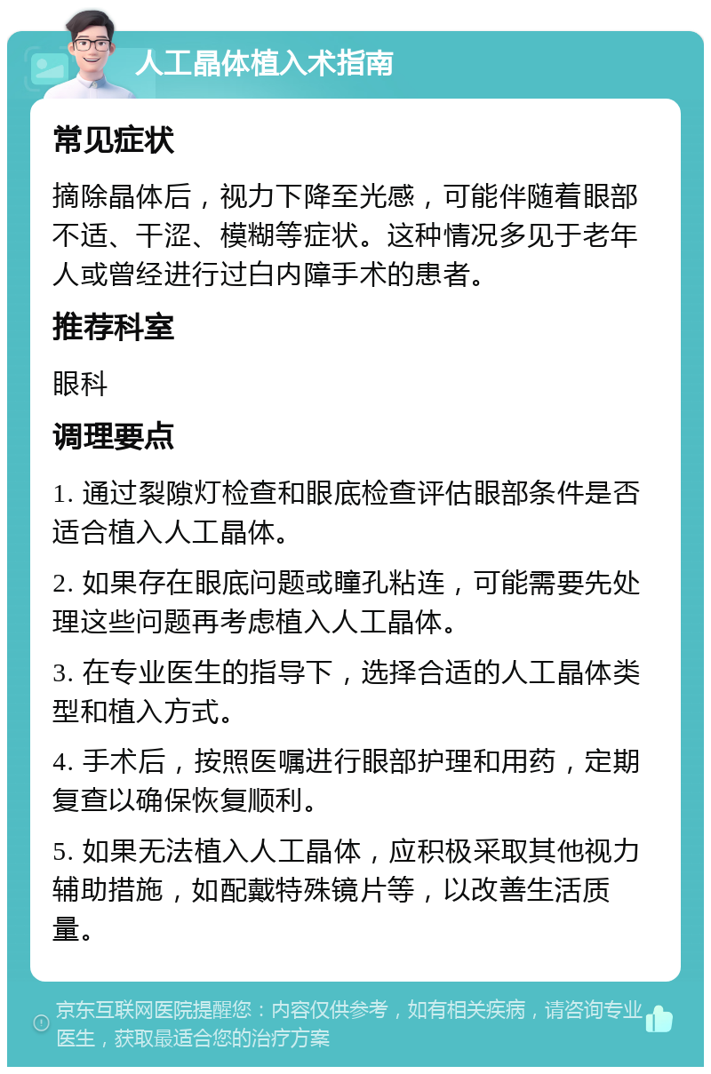 人工晶体植入术指南 常见症状 摘除晶体后，视力下降至光感，可能伴随着眼部不适、干涩、模糊等症状。这种情况多见于老年人或曾经进行过白内障手术的患者。 推荐科室 眼科 调理要点 1. 通过裂隙灯检查和眼底检查评估眼部条件是否适合植入人工晶体。 2. 如果存在眼底问题或瞳孔粘连，可能需要先处理这些问题再考虑植入人工晶体。 3. 在专业医生的指导下，选择合适的人工晶体类型和植入方式。 4. 手术后，按照医嘱进行眼部护理和用药，定期复查以确保恢复顺利。 5. 如果无法植入人工晶体，应积极采取其他视力辅助措施，如配戴特殊镜片等，以改善生活质量。