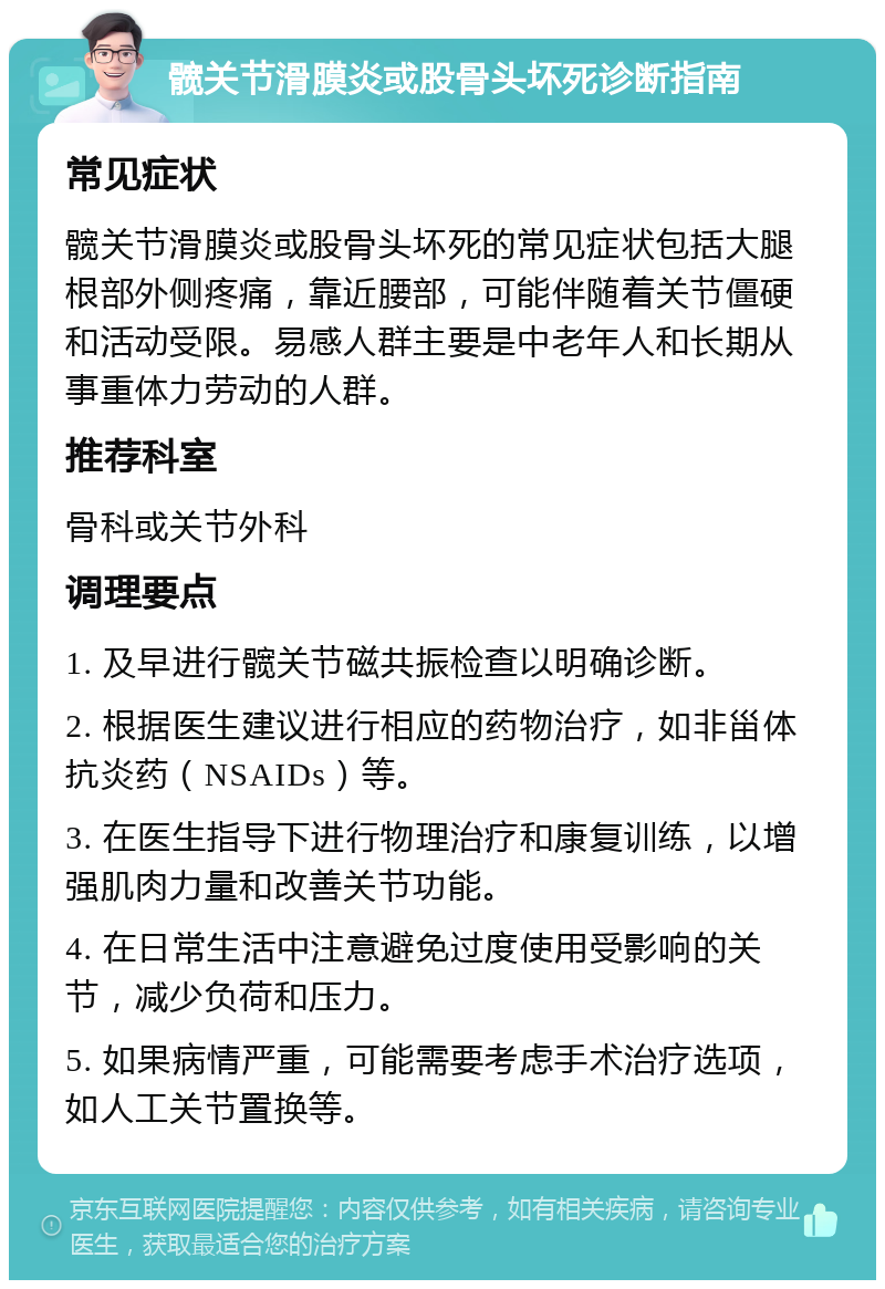 髋关节滑膜炎或股骨头坏死诊断指南 常见症状 髋关节滑膜炎或股骨头坏死的常见症状包括大腿根部外侧疼痛，靠近腰部，可能伴随着关节僵硬和活动受限。易感人群主要是中老年人和长期从事重体力劳动的人群。 推荐科室 骨科或关节外科 调理要点 1. 及早进行髋关节磁共振检查以明确诊断。 2. 根据医生建议进行相应的药物治疗，如非甾体抗炎药（NSAIDs）等。 3. 在医生指导下进行物理治疗和康复训练，以增强肌肉力量和改善关节功能。 4. 在日常生活中注意避免过度使用受影响的关节，减少负荷和压力。 5. 如果病情严重，可能需要考虑手术治疗选项，如人工关节置换等。