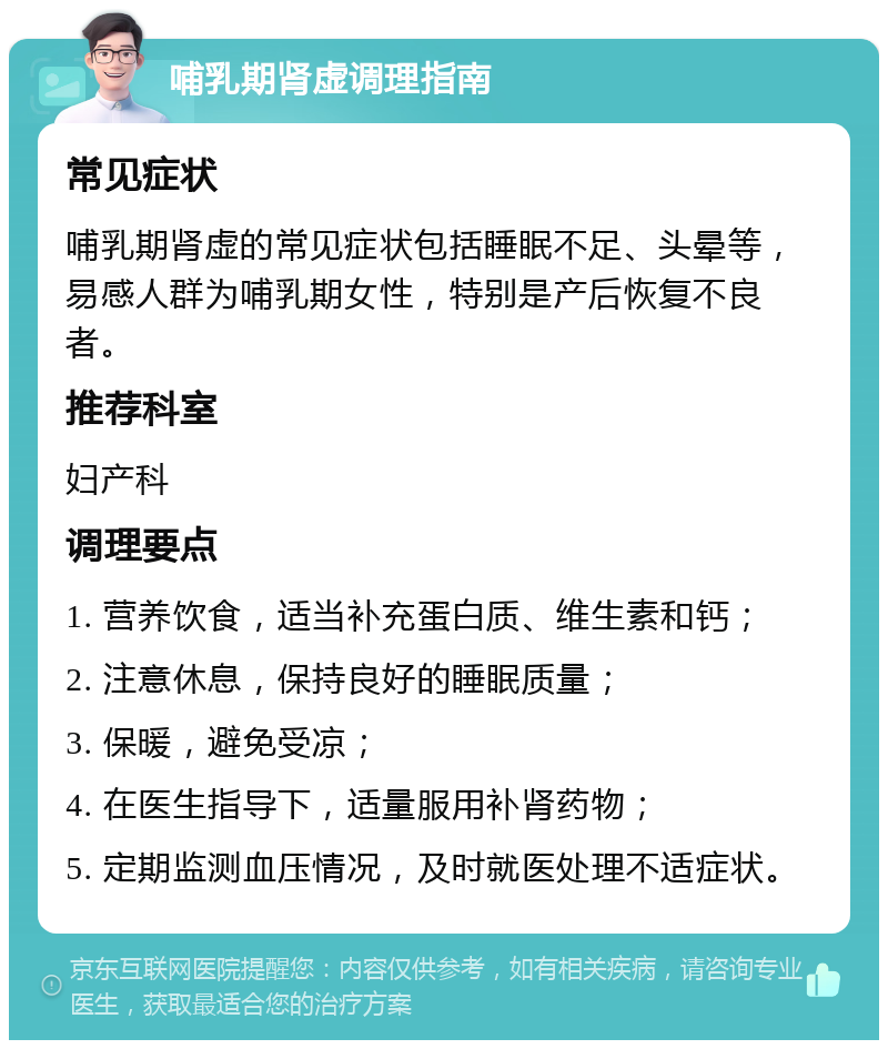 哺乳期肾虚调理指南 常见症状 哺乳期肾虚的常见症状包括睡眠不足、头晕等，易感人群为哺乳期女性，特别是产后恢复不良者。 推荐科室 妇产科 调理要点 1. 营养饮食，适当补充蛋白质、维生素和钙； 2. 注意休息，保持良好的睡眠质量； 3. 保暖，避免受凉； 4. 在医生指导下，适量服用补肾药物； 5. 定期监测血压情况，及时就医处理不适症状。