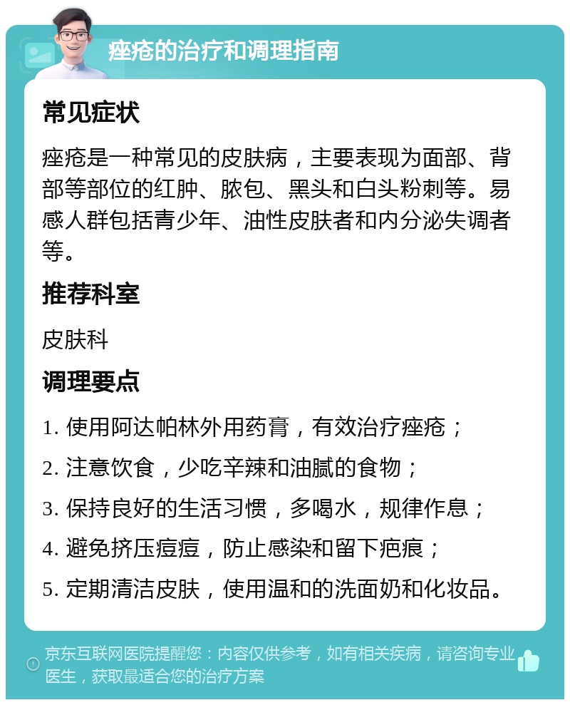 痤疮的治疗和调理指南 常见症状 痤疮是一种常见的皮肤病，主要表现为面部、背部等部位的红肿、脓包、黑头和白头粉刺等。易感人群包括青少年、油性皮肤者和内分泌失调者等。 推荐科室 皮肤科 调理要点 1. 使用阿达帕林外用药膏，有效治疗痤疮； 2. 注意饮食，少吃辛辣和油腻的食物； 3. 保持良好的生活习惯，多喝水，规律作息； 4. 避免挤压痘痘，防止感染和留下疤痕； 5. 定期清洁皮肤，使用温和的洗面奶和化妆品。