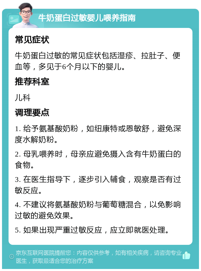 牛奶蛋白过敏婴儿喂养指南 常见症状 牛奶蛋白过敏的常见症状包括湿疹、拉肚子、便血等，多见于6个月以下的婴儿。 推荐科室 儿科 调理要点 1. 给予氨基酸奶粉，如纽康特或恩敏舒，避免深度水解奶粉。 2. 母乳喂养时，母亲应避免摄入含有牛奶蛋白的食物。 3. 在医生指导下，逐步引入辅食，观察是否有过敏反应。 4. 不建议将氨基酸奶粉与葡萄糖混合，以免影响过敏的避免效果。 5. 如果出现严重过敏反应，应立即就医处理。