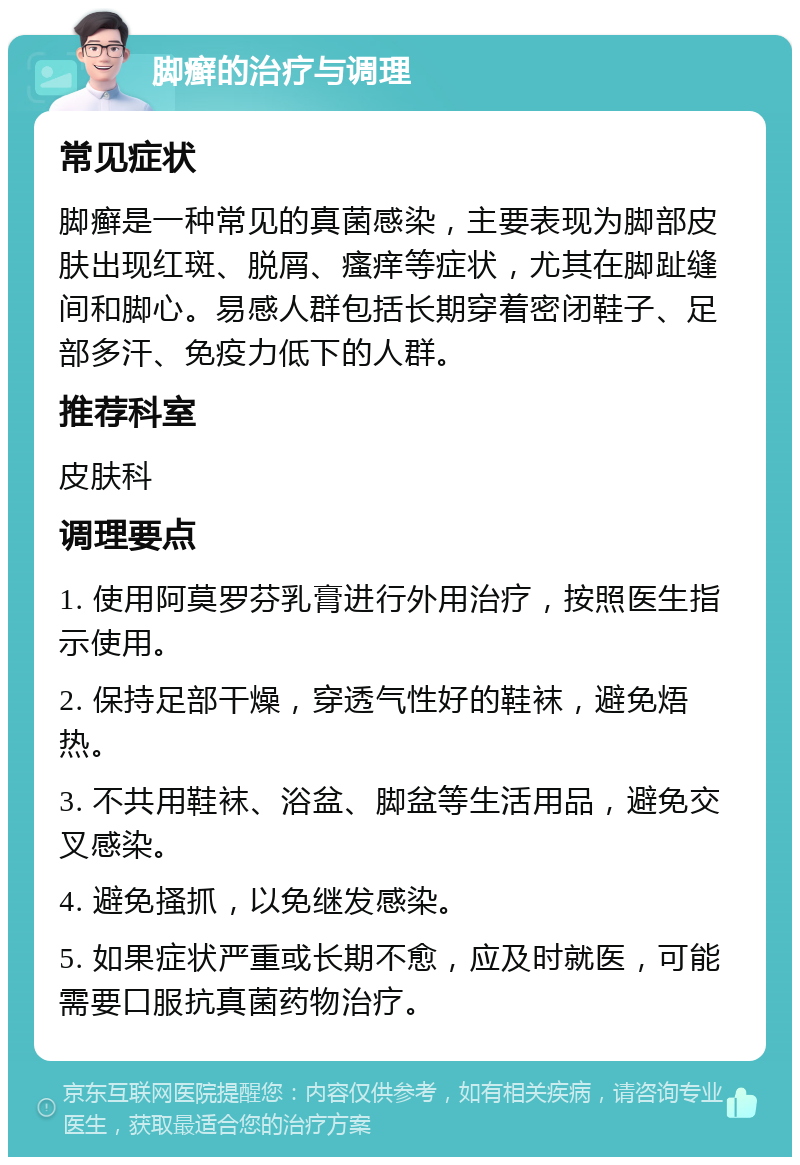 脚癣的治疗与调理 常见症状 脚癣是一种常见的真菌感染，主要表现为脚部皮肤出现红斑、脱屑、瘙痒等症状，尤其在脚趾缝间和脚心。易感人群包括长期穿着密闭鞋子、足部多汗、免疫力低下的人群。 推荐科室 皮肤科 调理要点 1. 使用阿莫罗芬乳膏进行外用治疗，按照医生指示使用。 2. 保持足部干燥，穿透气性好的鞋袜，避免焐热。 3. 不共用鞋袜、浴盆、脚盆等生活用品，避免交叉感染。 4. 避免搔抓，以免继发感染。 5. 如果症状严重或长期不愈，应及时就医，可能需要口服抗真菌药物治疗。