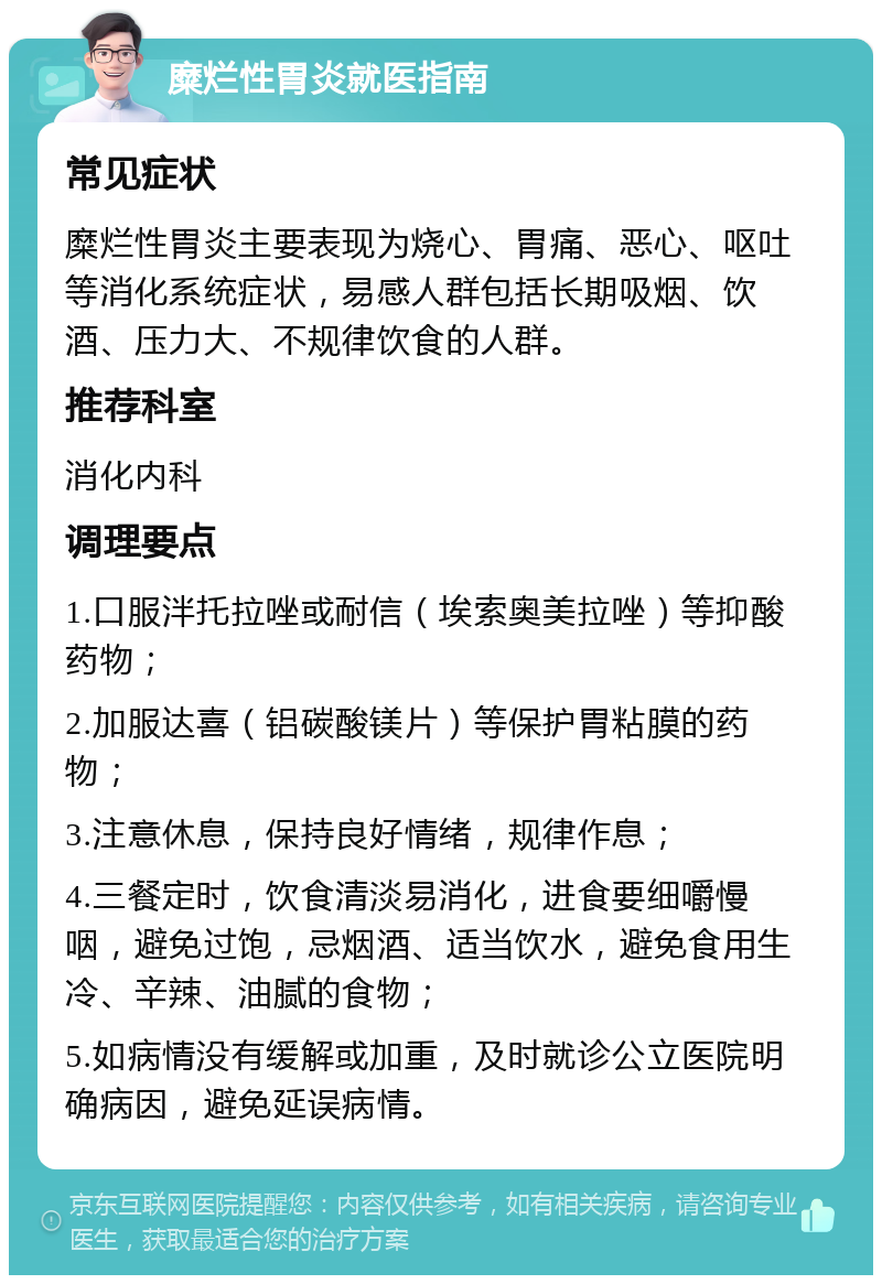 糜烂性胃炎就医指南 常见症状 糜烂性胃炎主要表现为烧心、胃痛、恶心、呕吐等消化系统症状，易感人群包括长期吸烟、饮酒、压力大、不规律饮食的人群。 推荐科室 消化内科 调理要点 1.口服泮托拉唑或耐信（埃索奥美拉唑）等抑酸药物； 2.加服达喜（铝碳酸镁片）等保护胃粘膜的药物； 3.注意休息，保持良好情绪，规律作息； 4.三餐定时，饮食清淡易消化，进食要细嚼慢咽，避免过饱，忌烟酒、适当饮水，避免食用生冷、辛辣、油腻的食物； 5.如病情没有缓解或加重，及时就诊公立医院明确病因，避免延误病情。