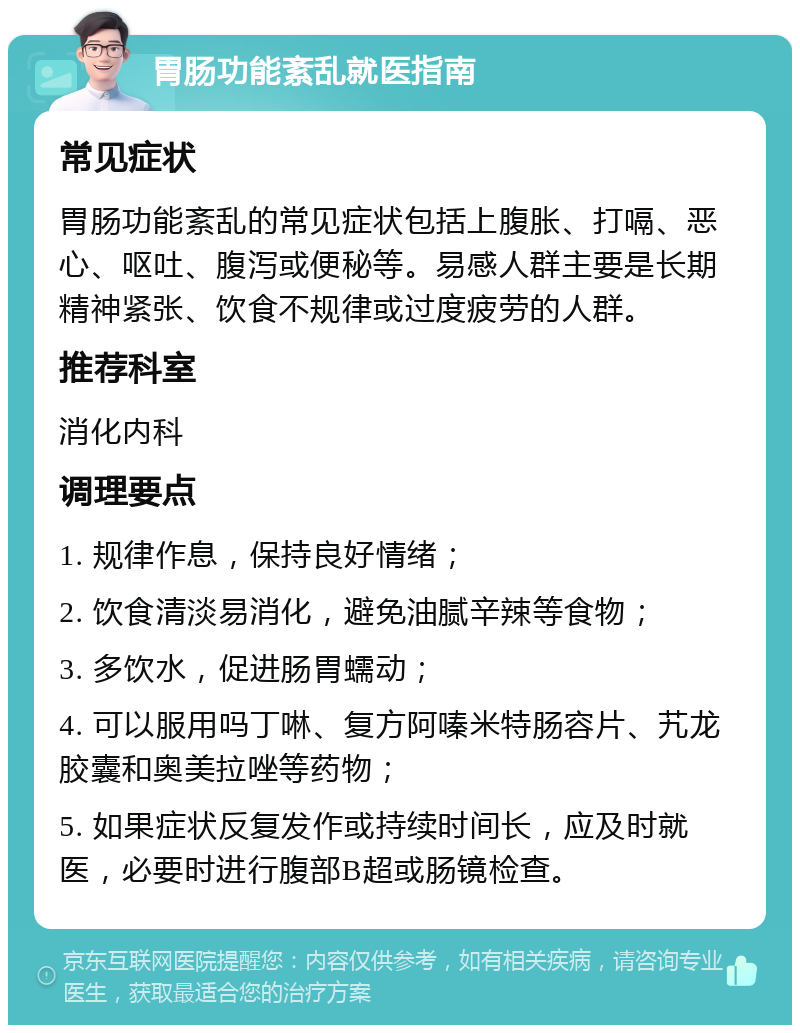 胃肠功能紊乱就医指南 常见症状 胃肠功能紊乱的常见症状包括上腹胀、打嗝、恶心、呕吐、腹泻或便秘等。易感人群主要是长期精神紧张、饮食不规律或过度疲劳的人群。 推荐科室 消化内科 调理要点 1. 规律作息，保持良好情绪； 2. 饮食清淡易消化，避免油腻辛辣等食物； 3. 多饮水，促进肠胃蠕动； 4. 可以服用吗丁啉、复方阿嗪米特肠容片、艽龙胶囊和奥美拉唑等药物； 5. 如果症状反复发作或持续时间长，应及时就医，必要时进行腹部B超或肠镜检查。