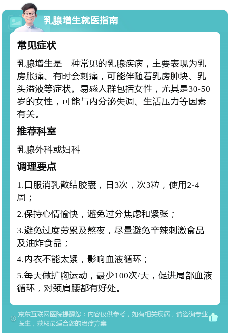 乳腺增生就医指南 常见症状 乳腺增生是一种常见的乳腺疾病，主要表现为乳房胀痛、有时会刺痛，可能伴随着乳房肿块、乳头溢液等症状。易感人群包括女性，尤其是30-50岁的女性，可能与内分泌失调、生活压力等因素有关。 推荐科室 乳腺外科或妇科 调理要点 1.口服消乳散结胶囊，日3次，次3粒，使用2-4周； 2.保持心情愉快，避免过分焦虑和紧张； 3.避免过度劳累及熬夜，尽量避免辛辣刺激食品及油炸食品； 4.内衣不能太紧，影响血液循环； 5.每天做扩胸运动，最少100次/天，促进局部血液循环，对颈肩腰都有好处。