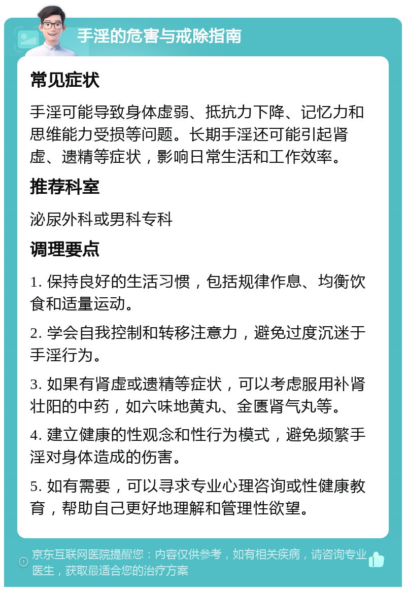 手淫的危害与戒除指南 常见症状 手淫可能导致身体虚弱、抵抗力下降、记忆力和思维能力受损等问题。长期手淫还可能引起肾虚、遗精等症状，影响日常生活和工作效率。 推荐科室 泌尿外科或男科专科 调理要点 1. 保持良好的生活习惯，包括规律作息、均衡饮食和适量运动。 2. 学会自我控制和转移注意力，避免过度沉迷于手淫行为。 3. 如果有肾虚或遗精等症状，可以考虑服用补肾壮阳的中药，如六味地黄丸、金匮肾气丸等。 4. 建立健康的性观念和性行为模式，避免频繁手淫对身体造成的伤害。 5. 如有需要，可以寻求专业心理咨询或性健康教育，帮助自己更好地理解和管理性欲望。