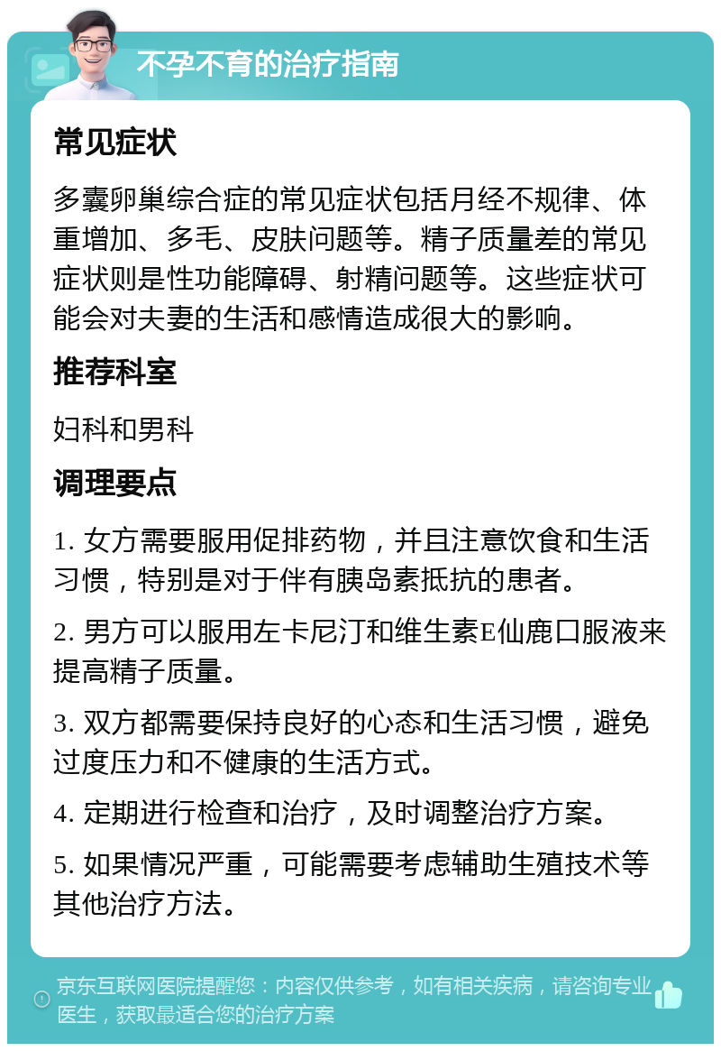 不孕不育的治疗指南 常见症状 多囊卵巢综合症的常见症状包括月经不规律、体重增加、多毛、皮肤问题等。精子质量差的常见症状则是性功能障碍、射精问题等。这些症状可能会对夫妻的生活和感情造成很大的影响。 推荐科室 妇科和男科 调理要点 1. 女方需要服用促排药物，并且注意饮食和生活习惯，特别是对于伴有胰岛素抵抗的患者。 2. 男方可以服用左卡尼汀和维生素E仙鹿口服液来提高精子质量。 3. 双方都需要保持良好的心态和生活习惯，避免过度压力和不健康的生活方式。 4. 定期进行检查和治疗，及时调整治疗方案。 5. 如果情况严重，可能需要考虑辅助生殖技术等其他治疗方法。