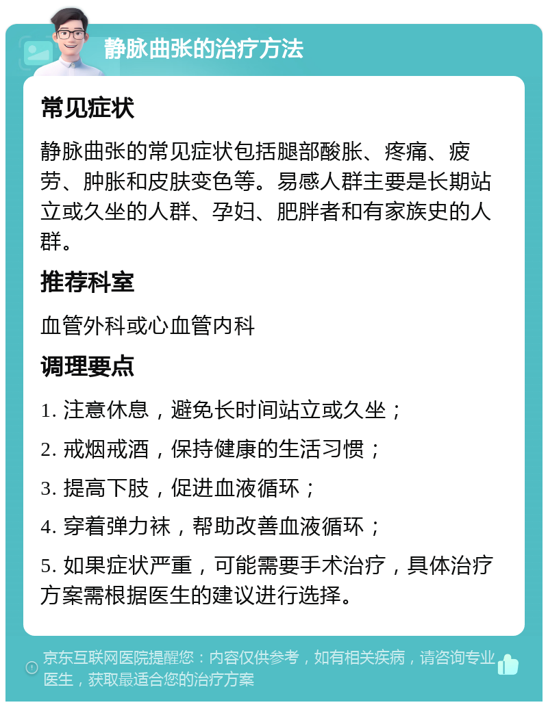 静脉曲张的治疗方法 常见症状 静脉曲张的常见症状包括腿部酸胀、疼痛、疲劳、肿胀和皮肤变色等。易感人群主要是长期站立或久坐的人群、孕妇、肥胖者和有家族史的人群。 推荐科室 血管外科或心血管内科 调理要点 1. 注意休息，避免长时间站立或久坐； 2. 戒烟戒酒，保持健康的生活习惯； 3. 提高下肢，促进血液循环； 4. 穿着弹力袜，帮助改善血液循环； 5. 如果症状严重，可能需要手术治疗，具体治疗方案需根据医生的建议进行选择。