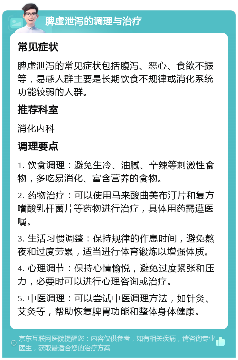 脾虚泄泻的调理与治疗 常见症状 脾虚泄泻的常见症状包括腹泻、恶心、食欲不振等，易感人群主要是长期饮食不规律或消化系统功能较弱的人群。 推荐科室 消化内科 调理要点 1. 饮食调理：避免生冷、油腻、辛辣等刺激性食物，多吃易消化、富含营养的食物。 2. 药物治疗：可以使用马来酸曲美布汀片和复方嗜酸乳杆菌片等药物进行治疗，具体用药需遵医嘱。 3. 生活习惯调整：保持规律的作息时间，避免熬夜和过度劳累，适当进行体育锻炼以增强体质。 4. 心理调节：保持心情愉悦，避免过度紧张和压力，必要时可以进行心理咨询或治疗。 5. 中医调理：可以尝试中医调理方法，如针灸、艾灸等，帮助恢复脾胃功能和整体身体健康。