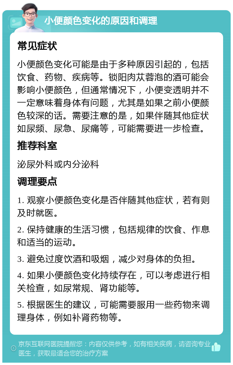 小便颜色变化的原因和调理 常见症状 小便颜色变化可能是由于多种原因引起的，包括饮食、药物、疾病等。锁阳肉苁蓉泡的酒可能会影响小便颜色，但通常情况下，小便变透明并不一定意味着身体有问题，尤其是如果之前小便颜色较深的话。需要注意的是，如果伴随其他症状如尿频、尿急、尿痛等，可能需要进一步检查。 推荐科室 泌尿外科或内分泌科 调理要点 1. 观察小便颜色变化是否伴随其他症状，若有则及时就医。 2. 保持健康的生活习惯，包括规律的饮食、作息和适当的运动。 3. 避免过度饮酒和吸烟，减少对身体的负担。 4. 如果小便颜色变化持续存在，可以考虑进行相关检查，如尿常规、肾功能等。 5. 根据医生的建议，可能需要服用一些药物来调理身体，例如补肾药物等。