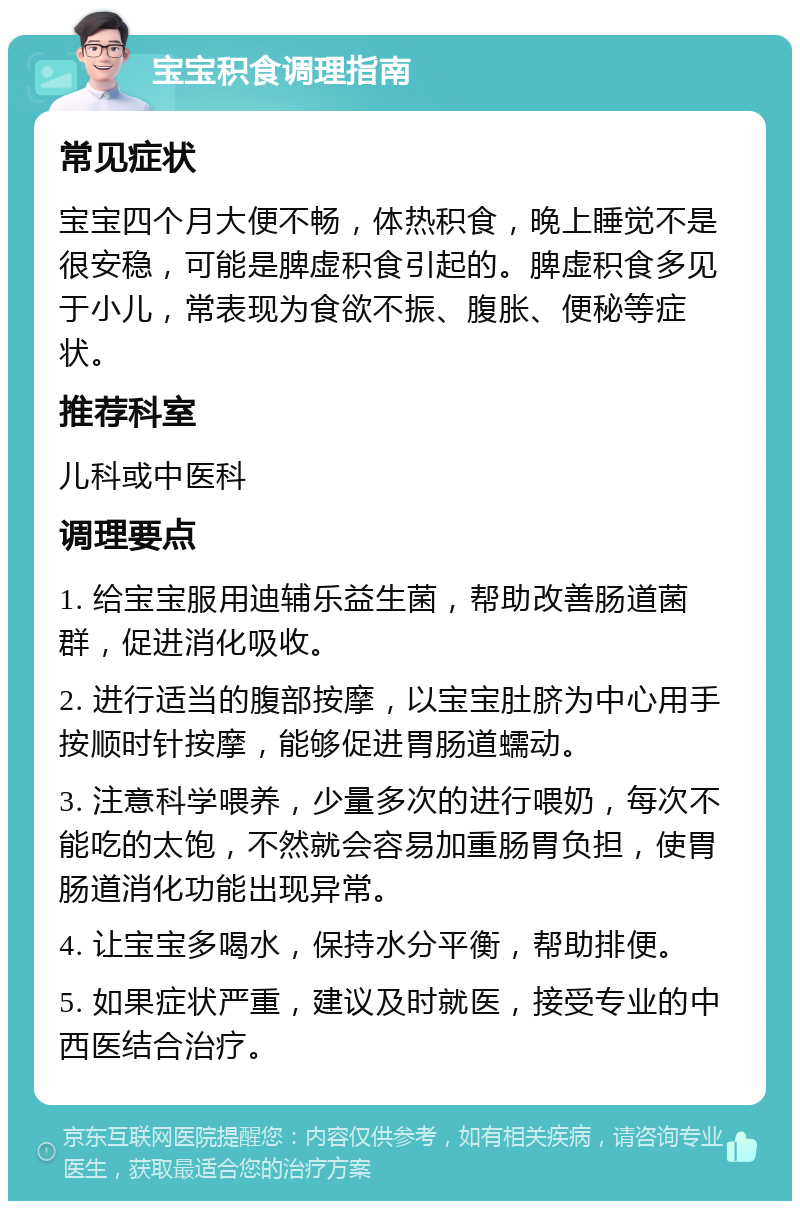 宝宝积食调理指南 常见症状 宝宝四个月大便不畅，体热积食，晚上睡觉不是很安稳，可能是脾虚积食引起的。脾虚积食多见于小儿，常表现为食欲不振、腹胀、便秘等症状。 推荐科室 儿科或中医科 调理要点 1. 给宝宝服用迪辅乐益生菌，帮助改善肠道菌群，促进消化吸收。 2. 进行适当的腹部按摩，以宝宝肚脐为中心用手按顺时针按摩，能够促进胃肠道蠕动。 3. 注意科学喂养，少量多次的进行喂奶，每次不能吃的太饱，不然就会容易加重肠胃负担，使胃肠道消化功能出现异常。 4. 让宝宝多喝水，保持水分平衡，帮助排便。 5. 如果症状严重，建议及时就医，接受专业的中西医结合治疗。