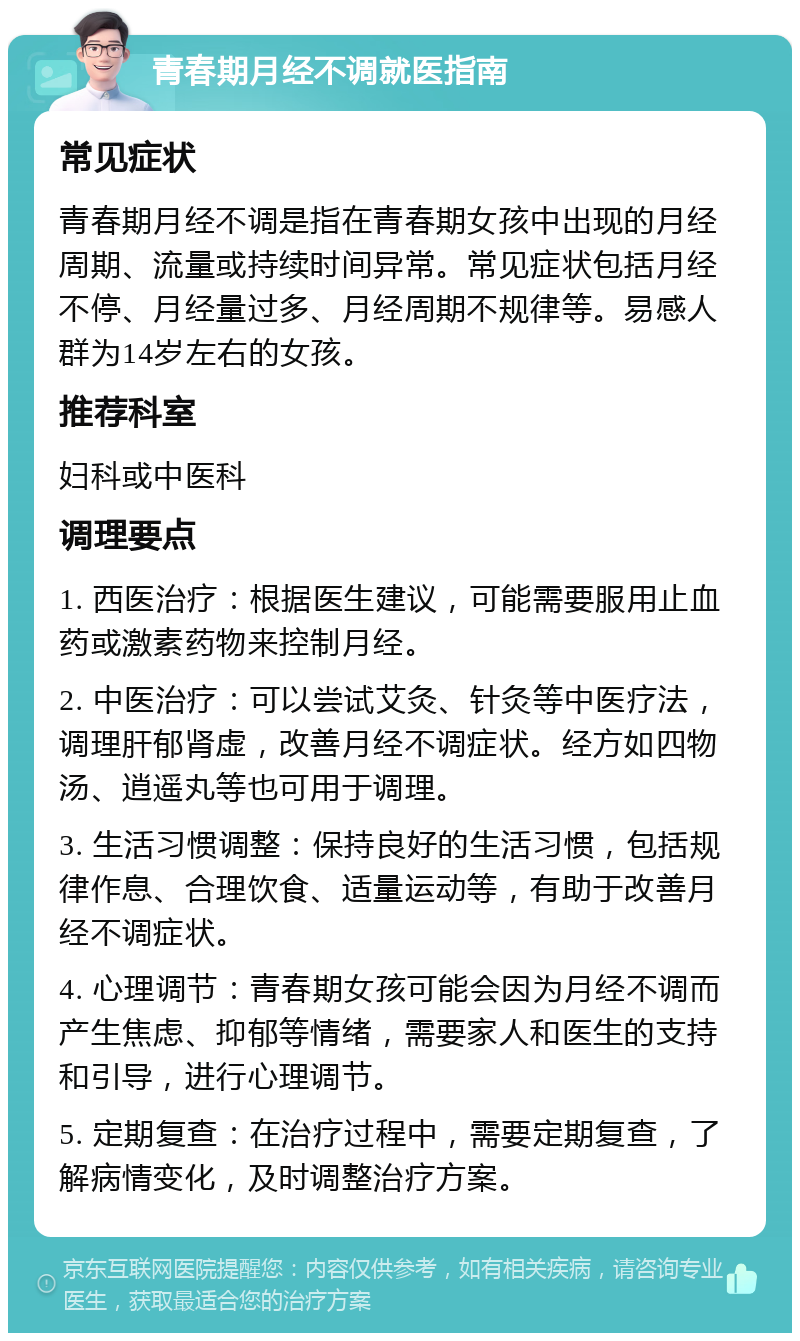 青春期月经不调就医指南 常见症状 青春期月经不调是指在青春期女孩中出现的月经周期、流量或持续时间异常。常见症状包括月经不停、月经量过多、月经周期不规律等。易感人群为14岁左右的女孩。 推荐科室 妇科或中医科 调理要点 1. 西医治疗：根据医生建议，可能需要服用止血药或激素药物来控制月经。 2. 中医治疗：可以尝试艾灸、针灸等中医疗法，调理肝郁肾虚，改善月经不调症状。经方如四物汤、逍遥丸等也可用于调理。 3. 生活习惯调整：保持良好的生活习惯，包括规律作息、合理饮食、适量运动等，有助于改善月经不调症状。 4. 心理调节：青春期女孩可能会因为月经不调而产生焦虑、抑郁等情绪，需要家人和医生的支持和引导，进行心理调节。 5. 定期复查：在治疗过程中，需要定期复查，了解病情变化，及时调整治疗方案。