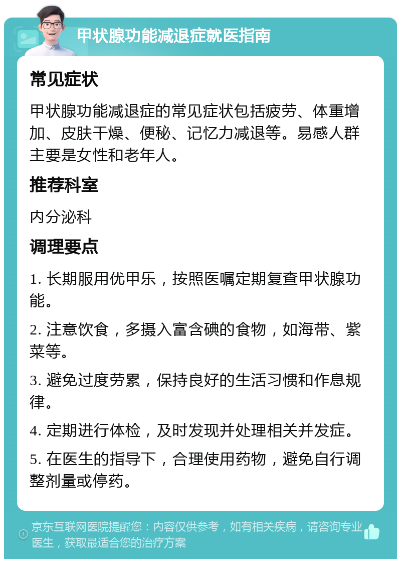 甲状腺功能减退症就医指南 常见症状 甲状腺功能减退症的常见症状包括疲劳、体重增加、皮肤干燥、便秘、记忆力减退等。易感人群主要是女性和老年人。 推荐科室 内分泌科 调理要点 1. 长期服用优甲乐，按照医嘱定期复查甲状腺功能。 2. 注意饮食，多摄入富含碘的食物，如海带、紫菜等。 3. 避免过度劳累，保持良好的生活习惯和作息规律。 4. 定期进行体检，及时发现并处理相关并发症。 5. 在医生的指导下，合理使用药物，避免自行调整剂量或停药。