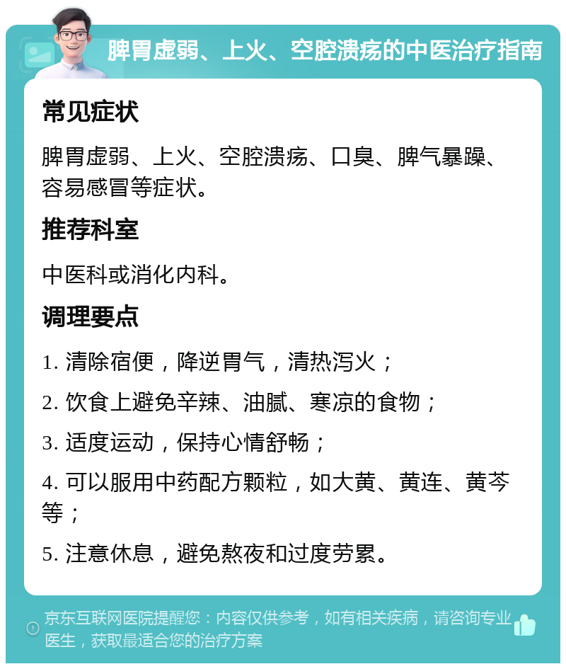 脾胃虚弱、上火、空腔溃疡的中医治疗指南 常见症状 脾胃虚弱、上火、空腔溃疡、口臭、脾气暴躁、容易感冒等症状。 推荐科室 中医科或消化内科。 调理要点 1. 清除宿便，降逆胃气，清热泻火； 2. 饮食上避免辛辣、油腻、寒凉的食物； 3. 适度运动，保持心情舒畅； 4. 可以服用中药配方颗粒，如大黄、黄连、黄芩等； 5. 注意休息，避免熬夜和过度劳累。