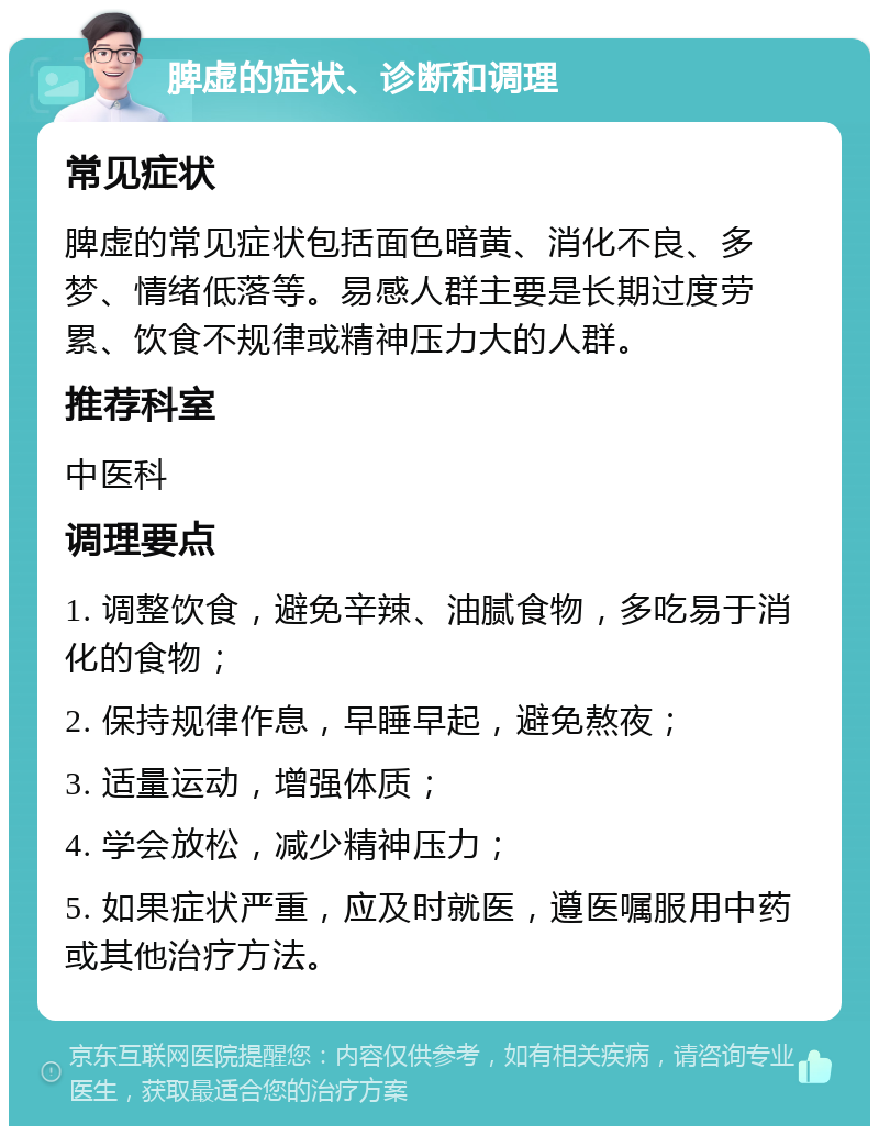 脾虚的症状、诊断和调理 常见症状 脾虚的常见症状包括面色暗黄、消化不良、多梦、情绪低落等。易感人群主要是长期过度劳累、饮食不规律或精神压力大的人群。 推荐科室 中医科 调理要点 1. 调整饮食，避免辛辣、油腻食物，多吃易于消化的食物； 2. 保持规律作息，早睡早起，避免熬夜； 3. 适量运动，增强体质； 4. 学会放松，减少精神压力； 5. 如果症状严重，应及时就医，遵医嘱服用中药或其他治疗方法。