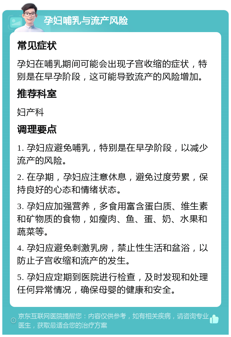 孕妇哺乳与流产风险 常见症状 孕妇在哺乳期间可能会出现子宫收缩的症状，特别是在早孕阶段，这可能导致流产的风险增加。 推荐科室 妇产科 调理要点 1. 孕妇应避免哺乳，特别是在早孕阶段，以减少流产的风险。 2. 在孕期，孕妇应注意休息，避免过度劳累，保持良好的心态和情绪状态。 3. 孕妇应加强营养，多食用富含蛋白质、维生素和矿物质的食物，如瘦肉、鱼、蛋、奶、水果和蔬菜等。 4. 孕妇应避免刺激乳房，禁止性生活和盆浴，以防止子宫收缩和流产的发生。 5. 孕妇应定期到医院进行检查，及时发现和处理任何异常情况，确保母婴的健康和安全。