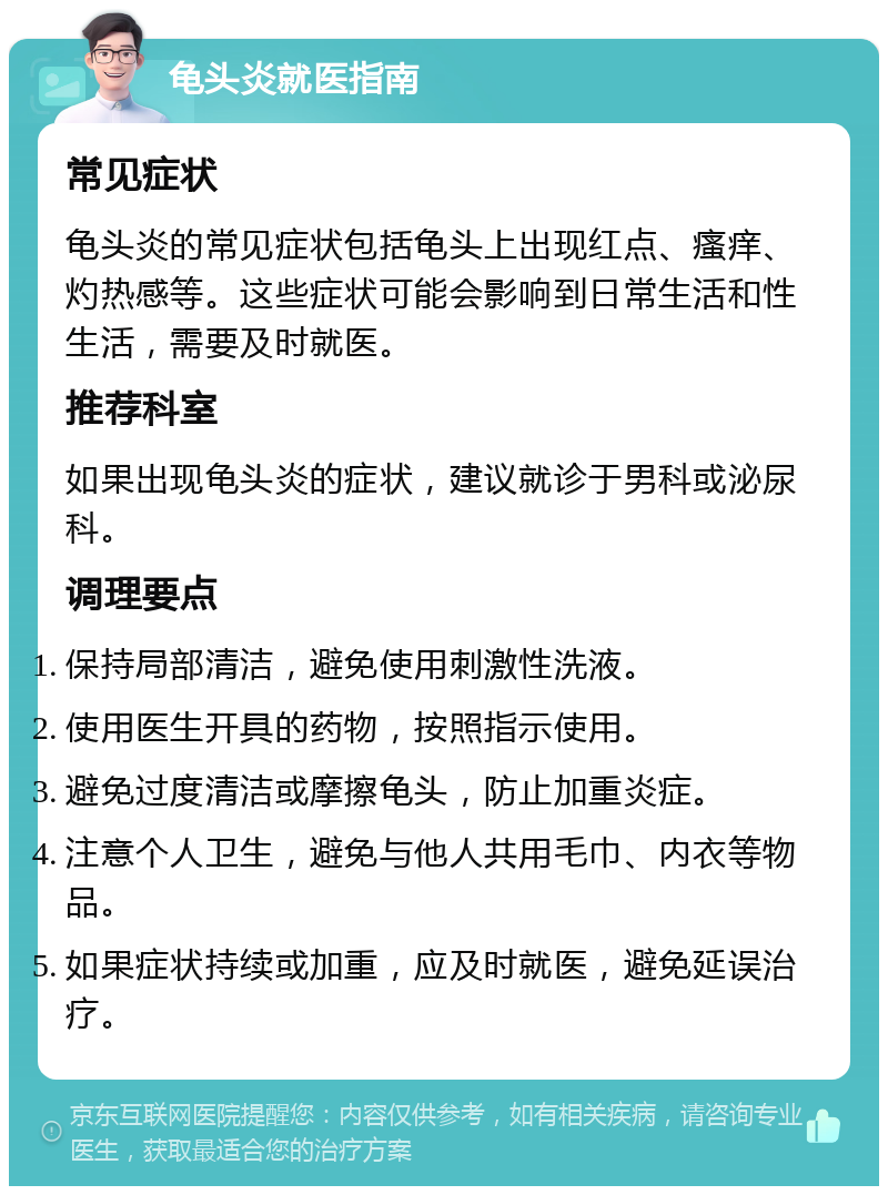 龟头炎就医指南 常见症状 龟头炎的常见症状包括龟头上出现红点、瘙痒、灼热感等。这些症状可能会影响到日常生活和性生活，需要及时就医。 推荐科室 如果出现龟头炎的症状，建议就诊于男科或泌尿科。 调理要点 保持局部清洁，避免使用刺激性洗液。 使用医生开具的药物，按照指示使用。 避免过度清洁或摩擦龟头，防止加重炎症。 注意个人卫生，避免与他人共用毛巾、内衣等物品。 如果症状持续或加重，应及时就医，避免延误治疗。