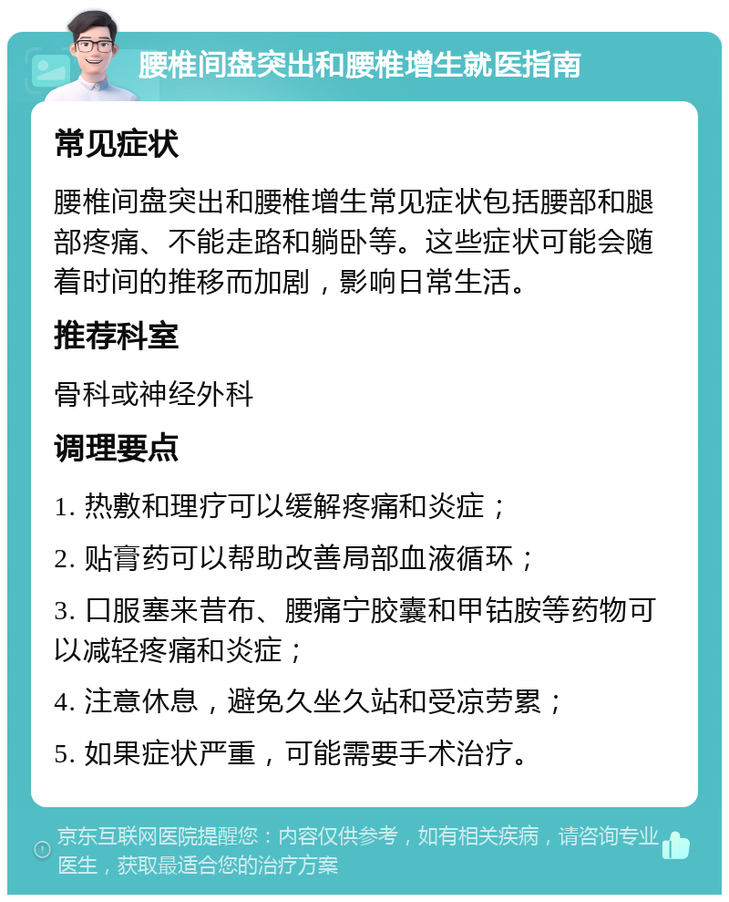 腰椎间盘突出和腰椎增生就医指南 常见症状 腰椎间盘突出和腰椎增生常见症状包括腰部和腿部疼痛、不能走路和躺卧等。这些症状可能会随着时间的推移而加剧，影响日常生活。 推荐科室 骨科或神经外科 调理要点 1. 热敷和理疗可以缓解疼痛和炎症； 2. 贴膏药可以帮助改善局部血液循环； 3. 口服塞来昔布、腰痛宁胶囊和甲钴胺等药物可以减轻疼痛和炎症； 4. 注意休息，避免久坐久站和受凉劳累； 5. 如果症状严重，可能需要手术治疗。