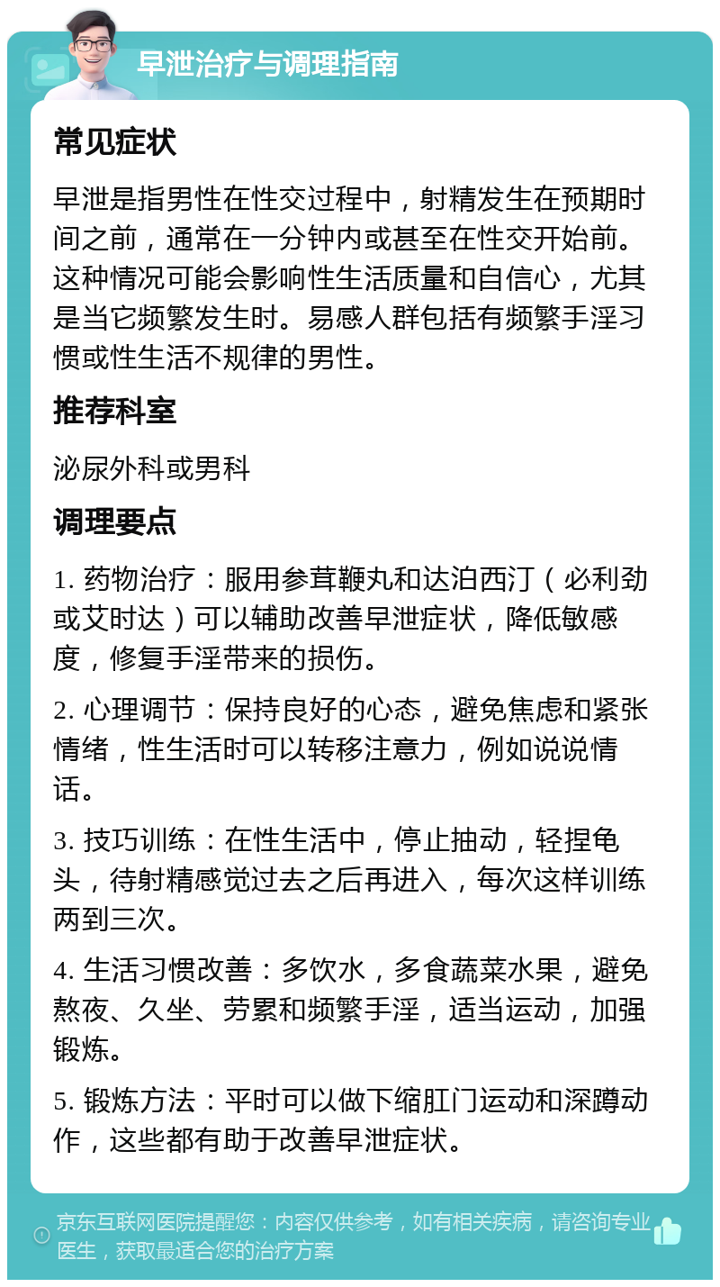 早泄治疗与调理指南 常见症状 早泄是指男性在性交过程中，射精发生在预期时间之前，通常在一分钟内或甚至在性交开始前。这种情况可能会影响性生活质量和自信心，尤其是当它频繁发生时。易感人群包括有频繁手淫习惯或性生活不规律的男性。 推荐科室 泌尿外科或男科 调理要点 1. 药物治疗：服用参茸鞭丸和达泊西汀（必利劲或艾时达）可以辅助改善早泄症状，降低敏感度，修复手淫带来的损伤。 2. 心理调节：保持良好的心态，避免焦虑和紧张情绪，性生活时可以转移注意力，例如说说情话。 3. 技巧训练：在性生活中，停止抽动，轻捏龟头，待射精感觉过去之后再进入，每次这样训练两到三次。 4. 生活习惯改善：多饮水，多食蔬菜水果，避免熬夜、久坐、劳累和频繁手淫，适当运动，加强锻炼。 5. 锻炼方法：平时可以做下缩肛门运动和深蹲动作，这些都有助于改善早泄症状。