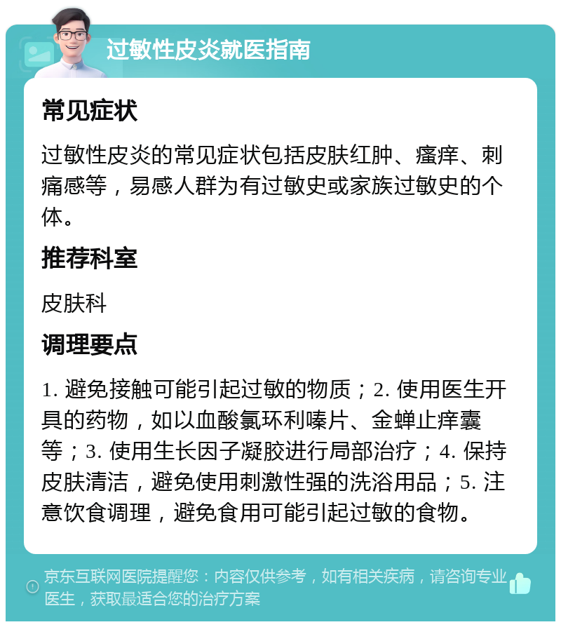 过敏性皮炎就医指南 常见症状 过敏性皮炎的常见症状包括皮肤红肿、瘙痒、刺痛感等，易感人群为有过敏史或家族过敏史的个体。 推荐科室 皮肤科 调理要点 1. 避免接触可能引起过敏的物质；2. 使用医生开具的药物，如以血酸氯环利嗪片、金蝉止痒囊等；3. 使用生长因子凝胶进行局部治疗；4. 保持皮肤清洁，避免使用刺激性强的洗浴用品；5. 注意饮食调理，避免食用可能引起过敏的食物。