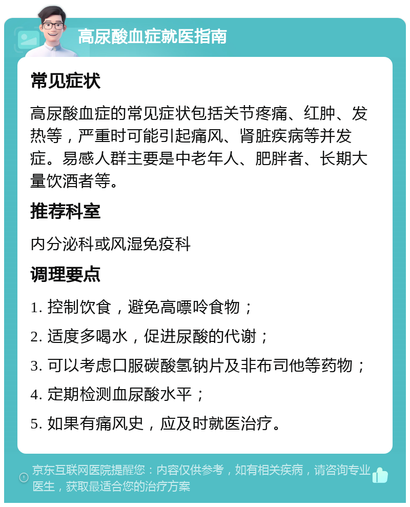 高尿酸血症就医指南 常见症状 高尿酸血症的常见症状包括关节疼痛、红肿、发热等，严重时可能引起痛风、肾脏疾病等并发症。易感人群主要是中老年人、肥胖者、长期大量饮酒者等。 推荐科室 内分泌科或风湿免疫科 调理要点 1. 控制饮食，避免高嘌呤食物； 2. 适度多喝水，促进尿酸的代谢； 3. 可以考虑口服碳酸氢钠片及非布司他等药物； 4. 定期检测血尿酸水平； 5. 如果有痛风史，应及时就医治疗。