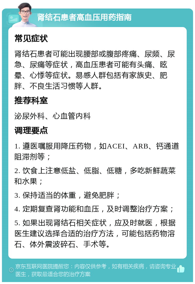 肾结石患者高血压用药指南 常见症状 肾结石患者可能出现腰部或腹部疼痛、尿频、尿急、尿痛等症状，高血压患者可能有头痛、眩晕、心悸等症状。易感人群包括有家族史、肥胖、不良生活习惯等人群。 推荐科室 泌尿外科、心血管内科 调理要点 1. 遵医嘱服用降压药物，如ACEI、ARB、钙通道阻滞剂等； 2. 饮食上注意低盐、低脂、低糖，多吃新鲜蔬菜和水果； 3. 保持适当的体重，避免肥胖； 4. 定期复查肾功能和血压，及时调整治疗方案； 5. 如果出现肾结石相关症状，应及时就医，根据医生建议选择合适的治疗方法，可能包括药物溶石、体外震波碎石、手术等。