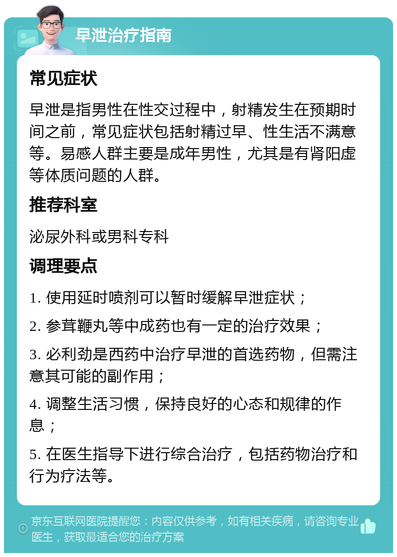 早泄治疗指南 常见症状 早泄是指男性在性交过程中，射精发生在预期时间之前，常见症状包括射精过早、性生活不满意等。易感人群主要是成年男性，尤其是有肾阳虚等体质问题的人群。 推荐科室 泌尿外科或男科专科 调理要点 1. 使用延时喷剂可以暂时缓解早泄症状； 2. 参茸鞭丸等中成药也有一定的治疗效果； 3. 必利劲是西药中治疗早泄的首选药物，但需注意其可能的副作用； 4. 调整生活习惯，保持良好的心态和规律的作息； 5. 在医生指导下进行综合治疗，包括药物治疗和行为疗法等。