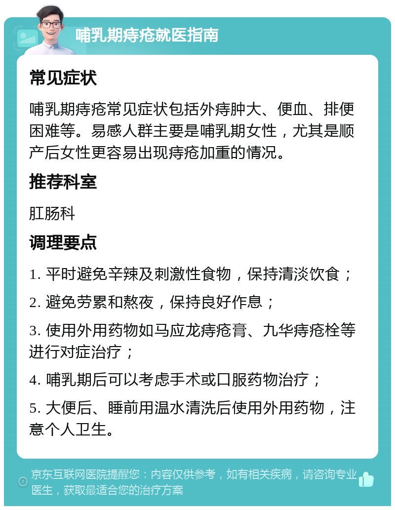 哺乳期痔疮就医指南 常见症状 哺乳期痔疮常见症状包括外痔肿大、便血、排便困难等。易感人群主要是哺乳期女性，尤其是顺产后女性更容易出现痔疮加重的情况。 推荐科室 肛肠科 调理要点 1. 平时避免辛辣及刺激性食物，保持清淡饮食； 2. 避免劳累和熬夜，保持良好作息； 3. 使用外用药物如马应龙痔疮膏、九华痔疮栓等进行对症治疗； 4. 哺乳期后可以考虑手术或口服药物治疗； 5. 大便后、睡前用温水清洗后使用外用药物，注意个人卫生。