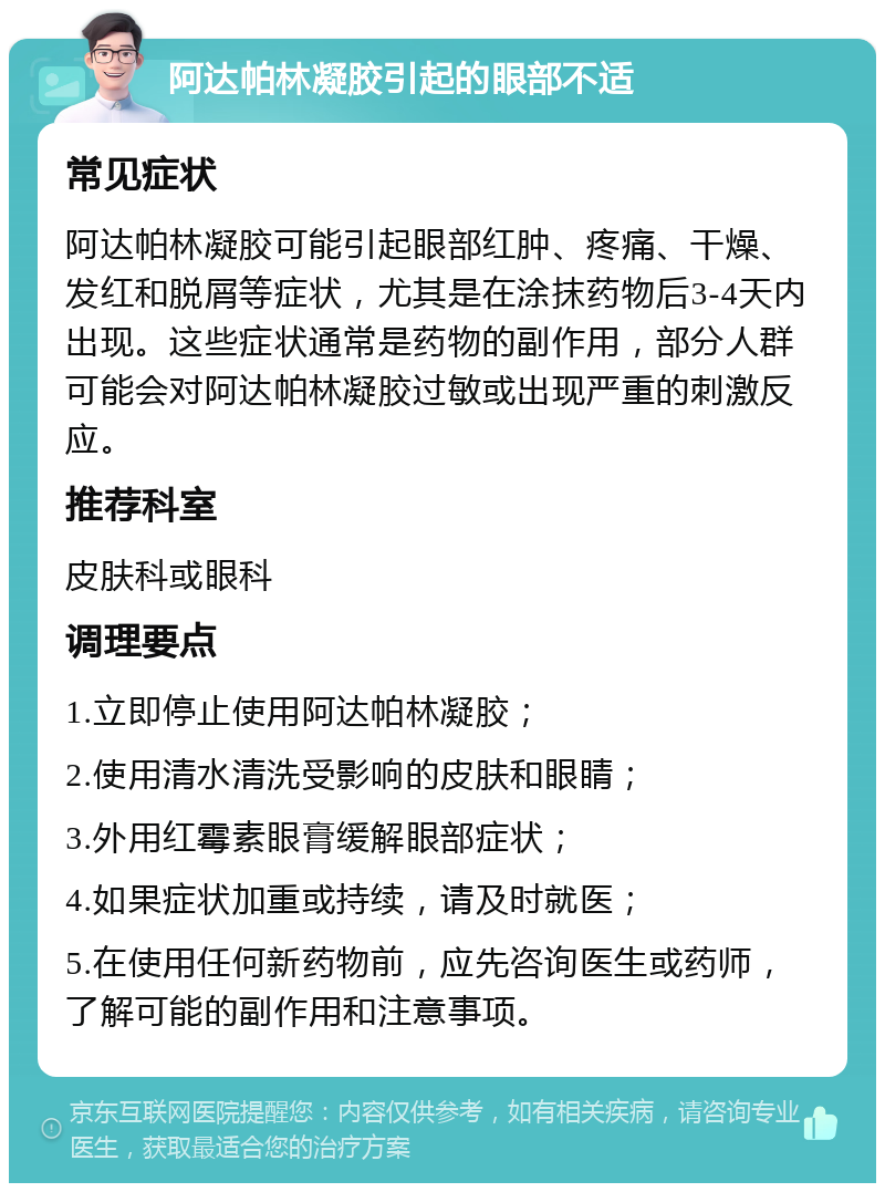 阿达帕林凝胶引起的眼部不适 常见症状 阿达帕林凝胶可能引起眼部红肿、疼痛、干燥、发红和脱屑等症状，尤其是在涂抹药物后3-4天内出现。这些症状通常是药物的副作用，部分人群可能会对阿达帕林凝胶过敏或出现严重的刺激反应。 推荐科室 皮肤科或眼科 调理要点 1.立即停止使用阿达帕林凝胶； 2.使用清水清洗受影响的皮肤和眼睛； 3.外用红霉素眼膏缓解眼部症状； 4.如果症状加重或持续，请及时就医； 5.在使用任何新药物前，应先咨询医生或药师，了解可能的副作用和注意事项。