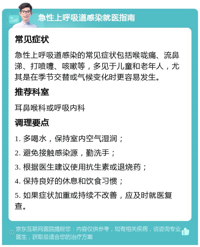 急性上呼吸道感染就医指南 常见症状 急性上呼吸道感染的常见症状包括喉咙痛、流鼻涕、打喷嚏、咳嗽等，多见于儿童和老年人，尤其是在季节交替或气候变化时更容易发生。 推荐科室 耳鼻喉科或呼吸内科 调理要点 1. 多喝水，保持室内空气湿润； 2. 避免接触感染源，勤洗手； 3. 根据医生建议使用抗生素或退烧药； 4. 保持良好的休息和饮食习惯； 5. 如果症状加重或持续不改善，应及时就医复查。