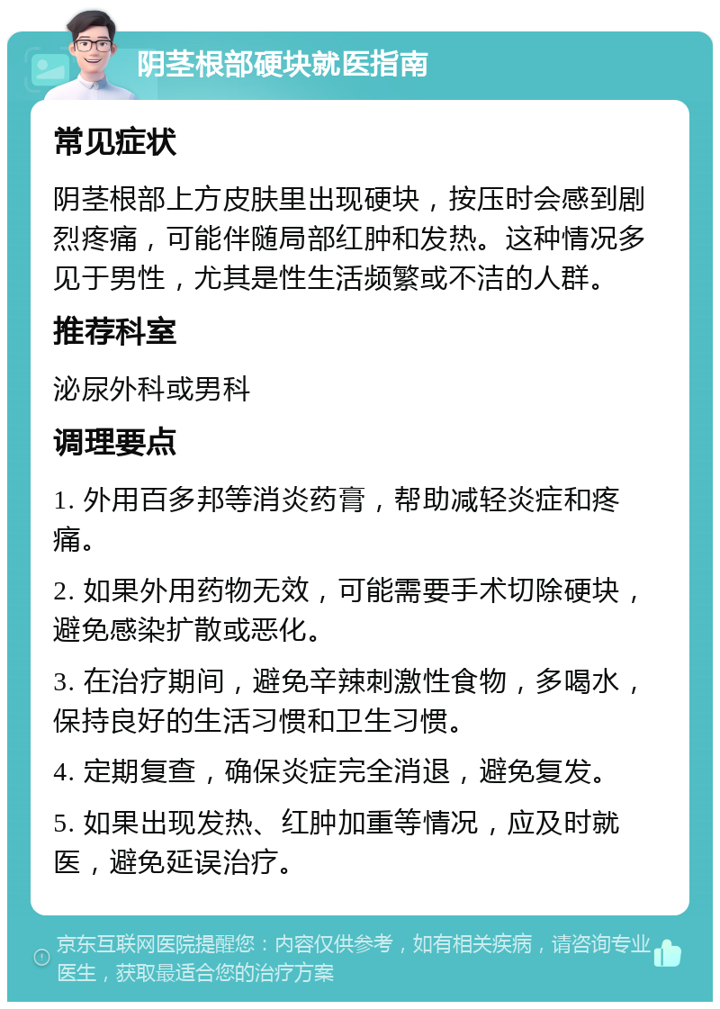 阴茎根部硬块就医指南 常见症状 阴茎根部上方皮肤里出现硬块，按压时会感到剧烈疼痛，可能伴随局部红肿和发热。这种情况多见于男性，尤其是性生活频繁或不洁的人群。 推荐科室 泌尿外科或男科 调理要点 1. 外用百多邦等消炎药膏，帮助减轻炎症和疼痛。 2. 如果外用药物无效，可能需要手术切除硬块，避免感染扩散或恶化。 3. 在治疗期间，避免辛辣刺激性食物，多喝水，保持良好的生活习惯和卫生习惯。 4. 定期复查，确保炎症完全消退，避免复发。 5. 如果出现发热、红肿加重等情况，应及时就医，避免延误治疗。