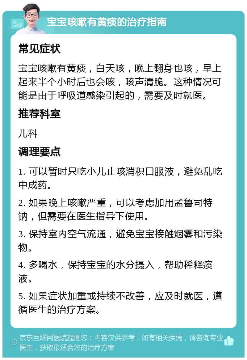 宝宝咳嗽有黄痰的治疗指南 常见症状 宝宝咳嗽有黄痰，白天咳，晚上翻身也咳，早上起来半个小时后也会咳，咳声清脆。这种情况可能是由于呼吸道感染引起的，需要及时就医。 推荐科室 儿科 调理要点 1. 可以暂时只吃小儿止咳消积口服液，避免乱吃中成药。 2. 如果晚上咳嗽严重，可以考虑加用孟鲁司特钠，但需要在医生指导下使用。 3. 保持室内空气流通，避免宝宝接触烟雾和污染物。 4. 多喝水，保持宝宝的水分摄入，帮助稀释痰液。 5. 如果症状加重或持续不改善，应及时就医，遵循医生的治疗方案。