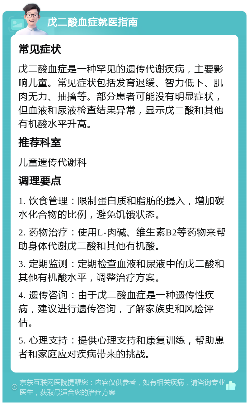 戊二酸血症就医指南 常见症状 戊二酸血症是一种罕见的遗传代谢疾病，主要影响儿童。常见症状包括发育迟缓、智力低下、肌肉无力、抽搐等。部分患者可能没有明显症状，但血液和尿液检查结果异常，显示戊二酸和其他有机酸水平升高。 推荐科室 儿童遗传代谢科 调理要点 1. 饮食管理：限制蛋白质和脂肪的摄入，增加碳水化合物的比例，避免饥饿状态。 2. 药物治疗：使用L-肉碱、维生素B2等药物来帮助身体代谢戊二酸和其他有机酸。 3. 定期监测：定期检查血液和尿液中的戊二酸和其他有机酸水平，调整治疗方案。 4. 遗传咨询：由于戊二酸血症是一种遗传性疾病，建议进行遗传咨询，了解家族史和风险评估。 5. 心理支持：提供心理支持和康复训练，帮助患者和家庭应对疾病带来的挑战。