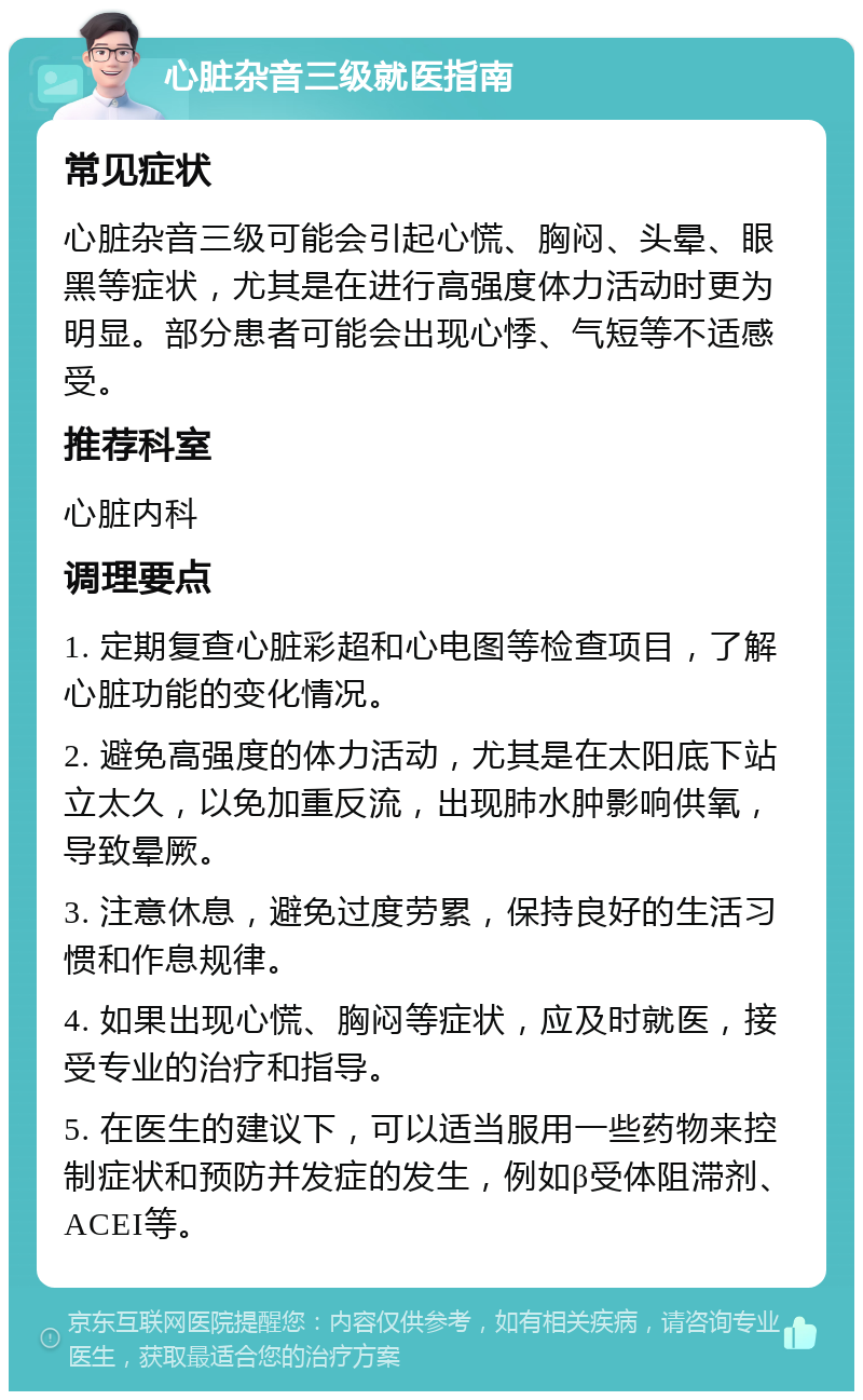 心脏杂音三级就医指南 常见症状 心脏杂音三级可能会引起心慌、胸闷、头晕、眼黑等症状，尤其是在进行高强度体力活动时更为明显。部分患者可能会出现心悸、气短等不适感受。 推荐科室 心脏内科 调理要点 1. 定期复查心脏彩超和心电图等检查项目，了解心脏功能的变化情况。 2. 避免高强度的体力活动，尤其是在太阳底下站立太久，以免加重反流，出现肺水肿影响供氧，导致晕厥。 3. 注意休息，避免过度劳累，保持良好的生活习惯和作息规律。 4. 如果出现心慌、胸闷等症状，应及时就医，接受专业的治疗和指导。 5. 在医生的建议下，可以适当服用一些药物来控制症状和预防并发症的发生，例如β受体阻滞剂、ACEI等。