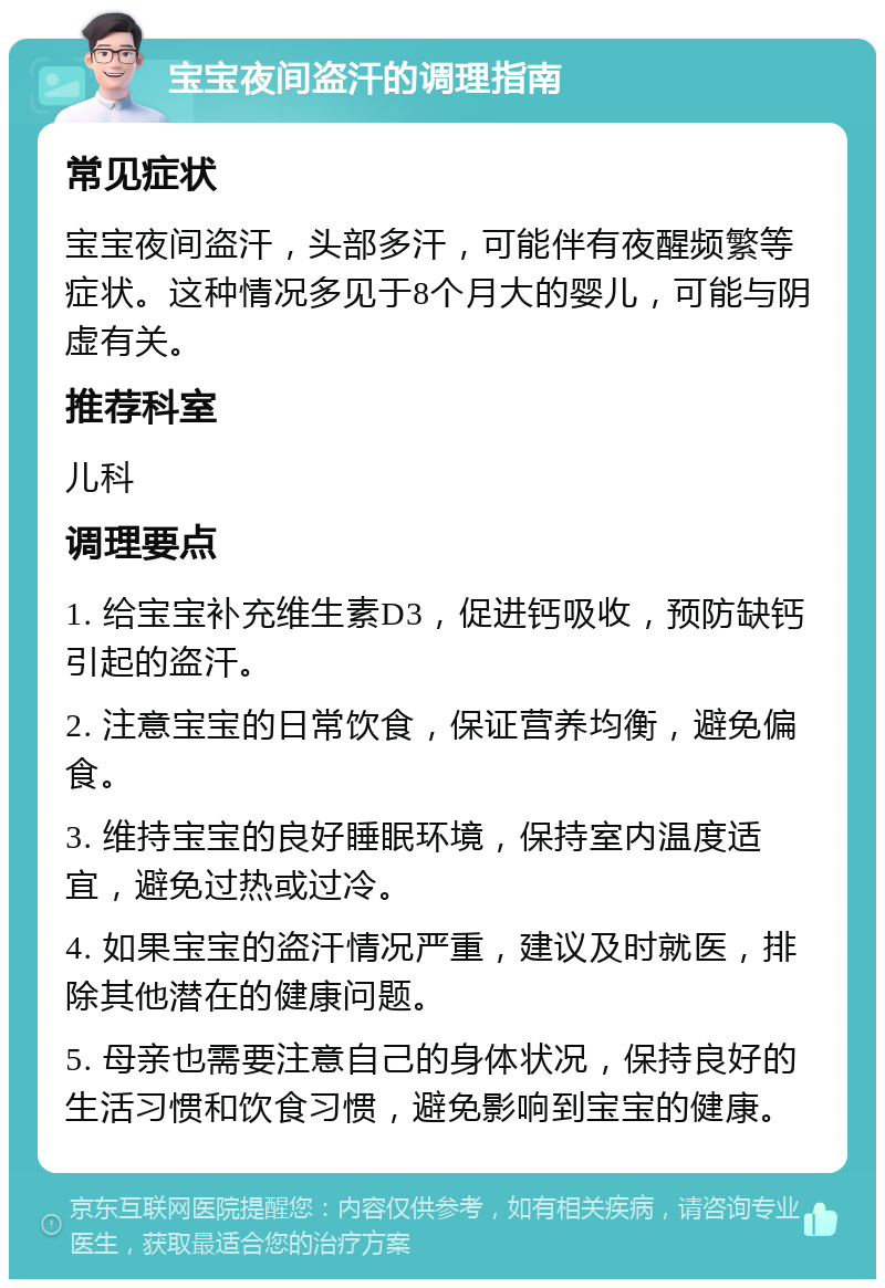 宝宝夜间盗汗的调理指南 常见症状 宝宝夜间盗汗，头部多汗，可能伴有夜醒频繁等症状。这种情况多见于8个月大的婴儿，可能与阴虚有关。 推荐科室 儿科 调理要点 1. 给宝宝补充维生素D3，促进钙吸收，预防缺钙引起的盗汗。 2. 注意宝宝的日常饮食，保证营养均衡，避免偏食。 3. 维持宝宝的良好睡眠环境，保持室内温度适宜，避免过热或过冷。 4. 如果宝宝的盗汗情况严重，建议及时就医，排除其他潜在的健康问题。 5. 母亲也需要注意自己的身体状况，保持良好的生活习惯和饮食习惯，避免影响到宝宝的健康。