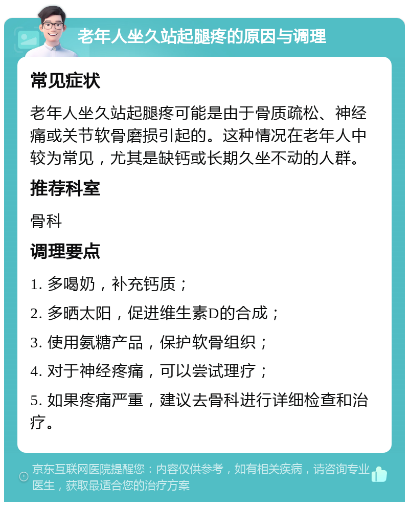 老年人坐久站起腿疼的原因与调理 常见症状 老年人坐久站起腿疼可能是由于骨质疏松、神经痛或关节软骨磨损引起的。这种情况在老年人中较为常见，尤其是缺钙或长期久坐不动的人群。 推荐科室 骨科 调理要点 1. 多喝奶，补充钙质； 2. 多晒太阳，促进维生素D的合成； 3. 使用氨糖产品，保护软骨组织； 4. 对于神经疼痛，可以尝试理疗； 5. 如果疼痛严重，建议去骨科进行详细检查和治疗。