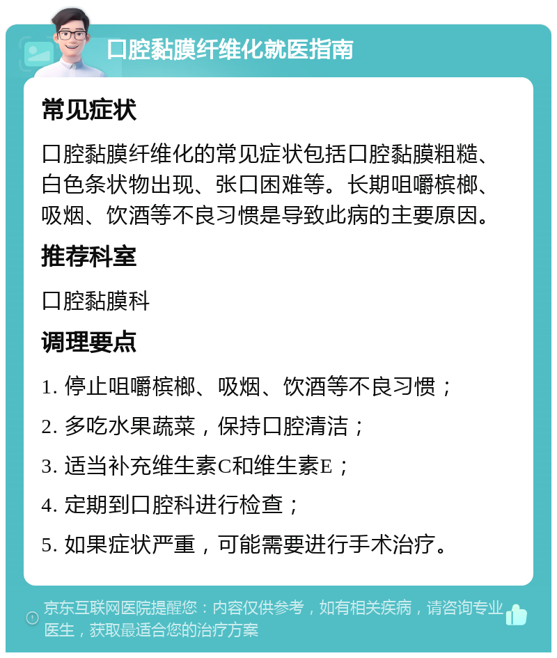 口腔黏膜纤维化就医指南 常见症状 口腔黏膜纤维化的常见症状包括口腔黏膜粗糙、白色条状物出现、张口困难等。长期咀嚼槟榔、吸烟、饮酒等不良习惯是导致此病的主要原因。 推荐科室 口腔黏膜科 调理要点 1. 停止咀嚼槟榔、吸烟、饮酒等不良习惯； 2. 多吃水果蔬菜，保持口腔清洁； 3. 适当补充维生素C和维生素E； 4. 定期到口腔科进行检查； 5. 如果症状严重，可能需要进行手术治疗。