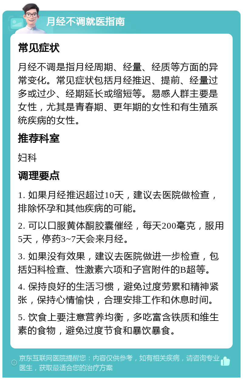 月经不调就医指南 常见症状 月经不调是指月经周期、经量、经质等方面的异常变化。常见症状包括月经推迟、提前、经量过多或过少、经期延长或缩短等。易感人群主要是女性，尤其是青春期、更年期的女性和有生殖系统疾病的女性。 推荐科室 妇科 调理要点 1. 如果月经推迟超过10天，建议去医院做检查，排除怀孕和其他疾病的可能。 2. 可以口服黄体酮胶囊催经，每天200毫克，服用5天，停药3~7天会来月经。 3. 如果没有效果，建议去医院做进一步检查，包括妇科检查、性激素六项和子宫附件的B超等。 4. 保持良好的生活习惯，避免过度劳累和精神紧张，保持心情愉快，合理安排工作和休息时间。 5. 饮食上要注意营养均衡，多吃富含铁质和维生素的食物，避免过度节食和暴饮暴食。