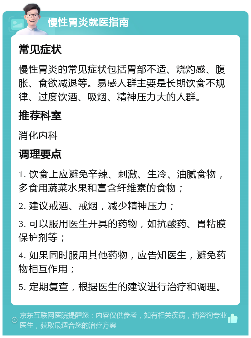 慢性胃炎就医指南 常见症状 慢性胃炎的常见症状包括胃部不适、烧灼感、腹胀、食欲减退等。易感人群主要是长期饮食不规律、过度饮酒、吸烟、精神压力大的人群。 推荐科室 消化内科 调理要点 1. 饮食上应避免辛辣、刺激、生冷、油腻食物，多食用蔬菜水果和富含纤维素的食物； 2. 建议戒酒、戒烟，减少精神压力； 3. 可以服用医生开具的药物，如抗酸药、胃粘膜保护剂等； 4. 如果同时服用其他药物，应告知医生，避免药物相互作用； 5. 定期复查，根据医生的建议进行治疗和调理。