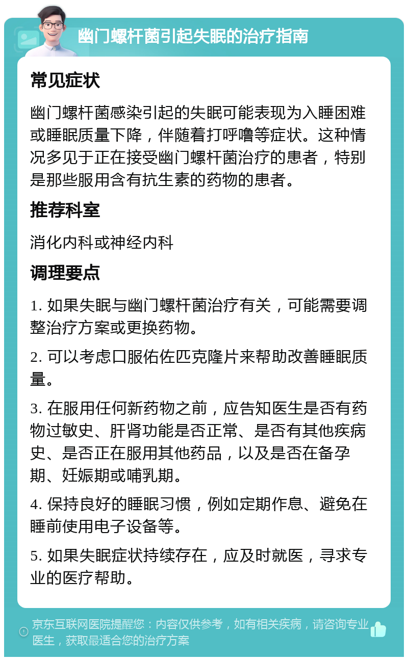 幽门螺杆菌引起失眠的治疗指南 常见症状 幽门螺杆菌感染引起的失眠可能表现为入睡困难或睡眠质量下降，伴随着打呼噜等症状。这种情况多见于正在接受幽门螺杆菌治疗的患者，特别是那些服用含有抗生素的药物的患者。 推荐科室 消化内科或神经内科 调理要点 1. 如果失眠与幽门螺杆菌治疗有关，可能需要调整治疗方案或更换药物。 2. 可以考虑口服佑佐匹克隆片来帮助改善睡眠质量。 3. 在服用任何新药物之前，应告知医生是否有药物过敏史、肝肾功能是否正常、是否有其他疾病史、是否正在服用其他药品，以及是否在备孕期、妊娠期或哺乳期。 4. 保持良好的睡眠习惯，例如定期作息、避免在睡前使用电子设备等。 5. 如果失眠症状持续存在，应及时就医，寻求专业的医疗帮助。