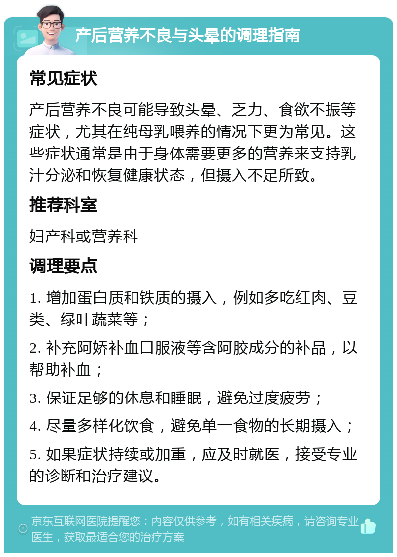 产后营养不良与头晕的调理指南 常见症状 产后营养不良可能导致头晕、乏力、食欲不振等症状，尤其在纯母乳喂养的情况下更为常见。这些症状通常是由于身体需要更多的营养来支持乳汁分泌和恢复健康状态，但摄入不足所致。 推荐科室 妇产科或营养科 调理要点 1. 增加蛋白质和铁质的摄入，例如多吃红肉、豆类、绿叶蔬菜等； 2. 补充阿娇补血口服液等含阿胶成分的补品，以帮助补血； 3. 保证足够的休息和睡眠，避免过度疲劳； 4. 尽量多样化饮食，避免单一食物的长期摄入； 5. 如果症状持续或加重，应及时就医，接受专业的诊断和治疗建议。