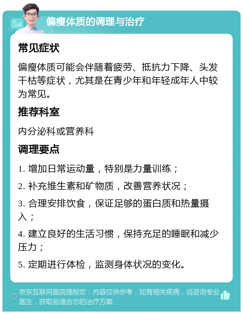 偏瘦体质的调理与治疗 常见症状 偏瘦体质可能会伴随着疲劳、抵抗力下降、头发干枯等症状，尤其是在青少年和年轻成年人中较为常见。 推荐科室 内分泌科或营养科 调理要点 1. 增加日常运动量，特别是力量训练； 2. 补充维生素和矿物质，改善营养状况； 3. 合理安排饮食，保证足够的蛋白质和热量摄入； 4. 建立良好的生活习惯，保持充足的睡眠和减少压力； 5. 定期进行体检，监测身体状况的变化。