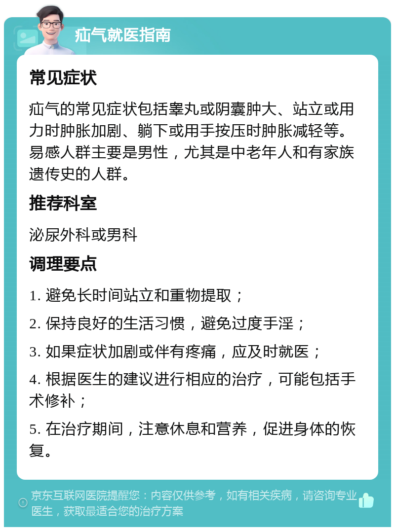 疝气就医指南 常见症状 疝气的常见症状包括睾丸或阴囊肿大、站立或用力时肿胀加剧、躺下或用手按压时肿胀减轻等。易感人群主要是男性，尤其是中老年人和有家族遗传史的人群。 推荐科室 泌尿外科或男科 调理要点 1. 避免长时间站立和重物提取； 2. 保持良好的生活习惯，避免过度手淫； 3. 如果症状加剧或伴有疼痛，应及时就医； 4. 根据医生的建议进行相应的治疗，可能包括手术修补； 5. 在治疗期间，注意休息和营养，促进身体的恢复。