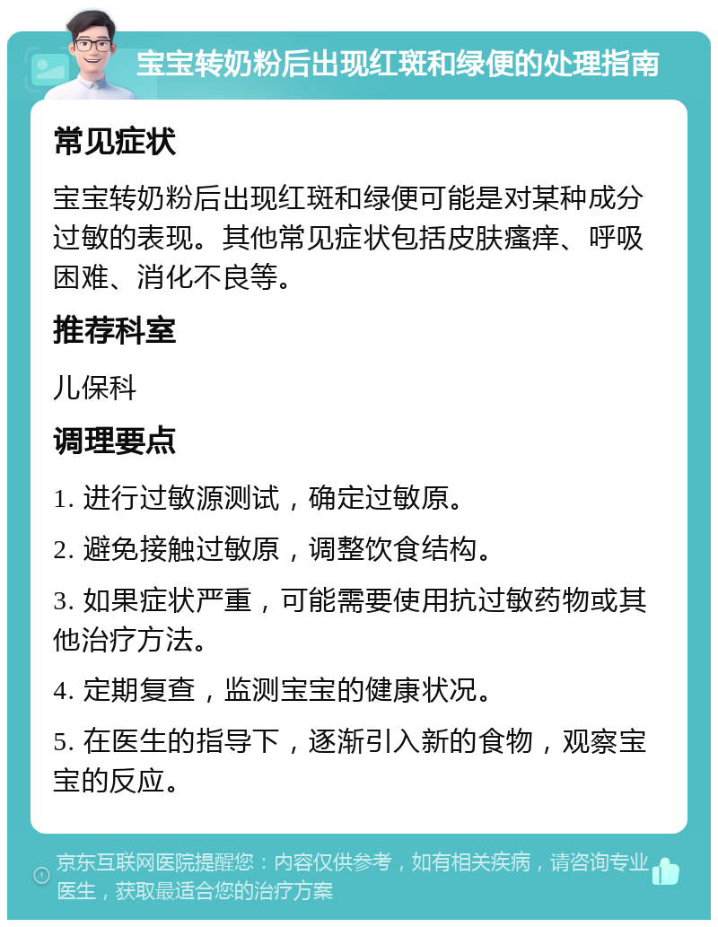 宝宝转奶粉后出现红斑和绿便的处理指南 常见症状 宝宝转奶粉后出现红斑和绿便可能是对某种成分过敏的表现。其他常见症状包括皮肤瘙痒、呼吸困难、消化不良等。 推荐科室 儿保科 调理要点 1. 进行过敏源测试，确定过敏原。 2. 避免接触过敏原，调整饮食结构。 3. 如果症状严重，可能需要使用抗过敏药物或其他治疗方法。 4. 定期复查，监测宝宝的健康状况。 5. 在医生的指导下，逐渐引入新的食物，观察宝宝的反应。