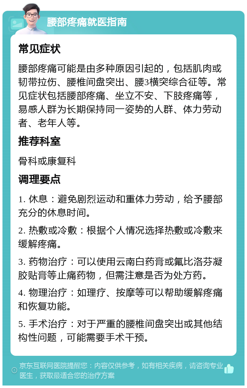 腰部疼痛就医指南 常见症状 腰部疼痛可能是由多种原因引起的，包括肌肉或韧带拉伤、腰椎间盘突出、腰3横突综合征等。常见症状包括腰部疼痛、坐立不安、下肢疼痛等，易感人群为长期保持同一姿势的人群、体力劳动者、老年人等。 推荐科室 骨科或康复科 调理要点 1. 休息：避免剧烈运动和重体力劳动，给予腰部充分的休息时间。 2. 热敷或冷敷：根据个人情况选择热敷或冷敷来缓解疼痛。 3. 药物治疗：可以使用云南白药膏或氟比洛芬凝胶贴膏等止痛药物，但需注意是否为处方药。 4. 物理治疗：如理疗、按摩等可以帮助缓解疼痛和恢复功能。 5. 手术治疗：对于严重的腰椎间盘突出或其他结构性问题，可能需要手术干预。