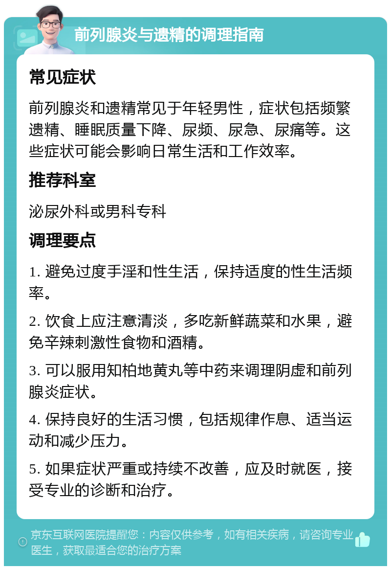 前列腺炎与遗精的调理指南 常见症状 前列腺炎和遗精常见于年轻男性，症状包括频繁遗精、睡眠质量下降、尿频、尿急、尿痛等。这些症状可能会影响日常生活和工作效率。 推荐科室 泌尿外科或男科专科 调理要点 1. 避免过度手淫和性生活，保持适度的性生活频率。 2. 饮食上应注意清淡，多吃新鲜蔬菜和水果，避免辛辣刺激性食物和酒精。 3. 可以服用知柏地黄丸等中药来调理阴虚和前列腺炎症状。 4. 保持良好的生活习惯，包括规律作息、适当运动和减少压力。 5. 如果症状严重或持续不改善，应及时就医，接受专业的诊断和治疗。