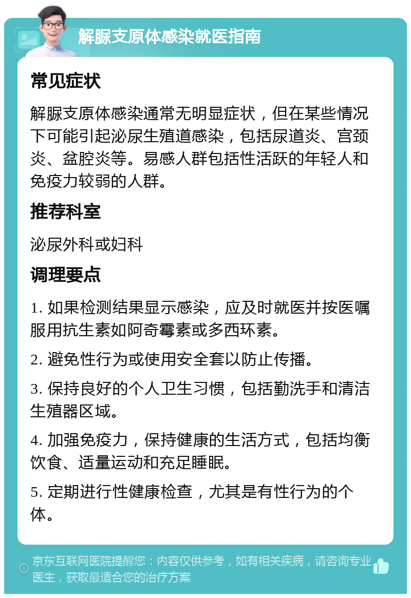 解脲支原体感染就医指南 常见症状 解脲支原体感染通常无明显症状，但在某些情况下可能引起泌尿生殖道感染，包括尿道炎、宫颈炎、盆腔炎等。易感人群包括性活跃的年轻人和免疫力较弱的人群。 推荐科室 泌尿外科或妇科 调理要点 1. 如果检测结果显示感染，应及时就医并按医嘱服用抗生素如阿奇霉素或多西环素。 2. 避免性行为或使用安全套以防止传播。 3. 保持良好的个人卫生习惯，包括勤洗手和清洁生殖器区域。 4. 加强免疫力，保持健康的生活方式，包括均衡饮食、适量运动和充足睡眠。 5. 定期进行性健康检查，尤其是有性行为的个体。