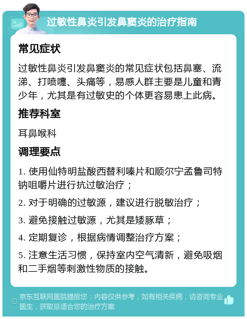 过敏性鼻炎引发鼻窦炎的治疗指南 常见症状 过敏性鼻炎引发鼻窦炎的常见症状包括鼻塞、流涕、打喷嚏、头痛等，易感人群主要是儿童和青少年，尤其是有过敏史的个体更容易患上此病。 推荐科室 耳鼻喉科 调理要点 1. 使用仙特明盐酸西替利嗪片和顺尔宁孟鲁司特钠咀嚼片进行抗过敏治疗； 2. 对于明确的过敏源，建议进行脱敏治疗； 3. 避免接触过敏源，尤其是矮豚草； 4. 定期复诊，根据病情调整治疗方案； 5. 注意生活习惯，保持室内空气清新，避免吸烟和二手烟等刺激性物质的接触。