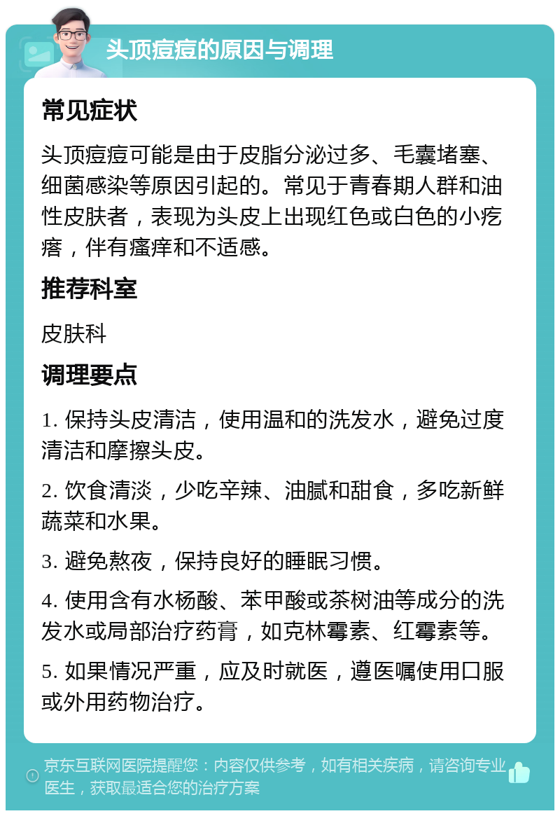 头顶痘痘的原因与调理 常见症状 头顶痘痘可能是由于皮脂分泌过多、毛囊堵塞、细菌感染等原因引起的。常见于青春期人群和油性皮肤者，表现为头皮上出现红色或白色的小疙瘩，伴有瘙痒和不适感。 推荐科室 皮肤科 调理要点 1. 保持头皮清洁，使用温和的洗发水，避免过度清洁和摩擦头皮。 2. 饮食清淡，少吃辛辣、油腻和甜食，多吃新鲜蔬菜和水果。 3. 避免熬夜，保持良好的睡眠习惯。 4. 使用含有水杨酸、苯甲酸或茶树油等成分的洗发水或局部治疗药膏，如克林霉素、红霉素等。 5. 如果情况严重，应及时就医，遵医嘱使用口服或外用药物治疗。